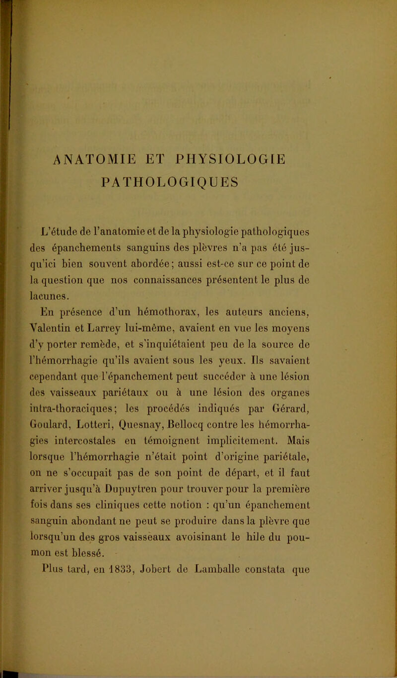 ANATOMIE ET PHYSIOLOGIE PATHOLOGIQUES î L’étude de l’anatomie et de la physiologie pathologiques des épanchements sanguins des plèvres n’a pas été jus- qu’ici bien souvent abordée ; aussi est-ce sur ce point de la question que nos connaissances présentent le plus de lacunes. En présence d’un hémothorax, les auteurs anciens, Valentin et Larrey lui-même, avaient en vue les moyens d’y porter remède, et s’inquiétaient peu de la source de l’hémorrhagie qu’ils avaient sous les yeux. Ils savaient cependant que l’épanchement peut succéder à une lésion dos vaisseaux pariétaux ou à une lésion des organes intra-thoraciques; les procédés indiqués par Gérard, Goulard, Lotteri, Quesnay, Bellocq contre les hémorrha- gies intercostales en témoignent implicitement. Mais lorsque l’hémorrhagie n’était point d’origine pariétale, on ne s’occupait pas de son point de départ, et il faut arriver jusqu’à Diipuytren pour trouver pour la première fois dans ses cliniques cette notion : qu’un épanchement sanguin abondant ne peut se produire dans la plèvre que loz’squ’un des gros vaisseaux avoisinant le hile du pou- mon est blessé. Plus lard, en 1833, Jobert do Lamballc constata que