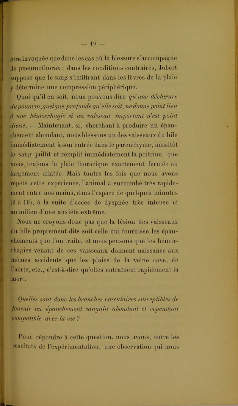 19 — i être invoquée que dans les cas où la blessure s’accompagne de pneumothorax ; dans les conditions contraires, Jobcrt suppose que le sang s’inlillrant dans les lèvres de la plaie y détermine une compression périphérique. Quoi qu’il en soit, nous pouvons dire qu une déchirure , du poumon,quelque profonde qu’elle soit, ne donne point lieu . à une hémorrhagie si un vaisseau important n’est point ; divisé. —Maintenant, si, cherchant à produire un épaii- chemenl abondant, nous blessons un des vaisseaux du hile [ immédiatement à son entrée dans le parenchyme, aussitôt le sang jaillit et remplit immédiatement la poitrine, que nous,tenions la plaie thoracique exactement fermée ou , largement dilatée. Mais toutes les fois que nous avons répété cette expérience, l’animal a succombé très rapide- ment entre nos mains, dans l’espace de quelques minutes (9 à 10), à la suite d’accès de dyspnée très intense et au milieu d'uue anxiété extrême. Nous ne croyons donc pas que la lésion des vaisseaux ) du hile proprement dits soit celle qui fournisse les épan- Ichements que l’on traite, et nous pensons que les hémor- rhagies venant de ces vaisseaux donnent naissance aux mêmes accidents que les plaies de la veine cave, de l’aorte,.etc., c’est-à-dire qu’elles entraînent rapidement la mort. I Quelles sont donc les branches vasculaires susceptibles de fournir un épanchement sanguin abondant et cependant c| compatible avec la vie ? ! / Pour répondre à cette question, nous avons, outre les I résultats de rexpérimentation, une observation qui nous i 'V