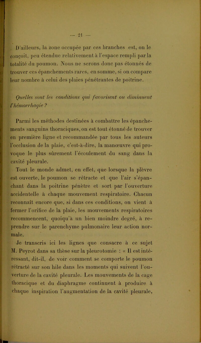 conçoit, peu étendue relativement à l’espace rempli parla totalité du poumon. Nous ne serons donc pas étonnés de trouver ces épanchements rares, en somme, si on compare leur nombre à celui des plaies pénétrantes de poitrine. Quelles sont les eonâitions qui favorisent ou diminuent l'hémorrhagie ? Parmi les méthodes destinées à combattre les épanche- ments sanguins thoraciques, on est tout étonné de trouver en première ligne et recommandée par tous les auteurs l’occlusion de la plaie, c’est-à-dire, la manœuvre qui pro- voque le plus sûrement l’écoulement du sang- dans la cavité pleurale. Tout le monde admet, en effet, que lorsque la plèvre est ouverte, le poumon se rétracte et que l’air s’épan- chant dans la poitrine pénètre et sort par l’ouverture accidentelle à chaque mouvement respiratoire. Chacun reconnaît encore que, si dans ces conditions, on vient à fermer l’orifice de la plaie, les mouvements respiratoires recommencent, qiioiqu’à un bien moindre degré, à re- prendre sur le parenchyme pulmonaire leur action nor- male. Je transcris ici les lignes que consacre à ce sujet M. Peyrot dans sa thèse sur la pleurotomie ; « Il est inté- ressant, dit-il, de voir comment se comporte le poumon rétracté sur son hile dans les moments qui suivent l’ou- verture de la cavité pleurale. Les mouvements de la cage thoracique et du diaphragme continuent à produire à chaque inspiration l’augmentation de la cavité pleurale,