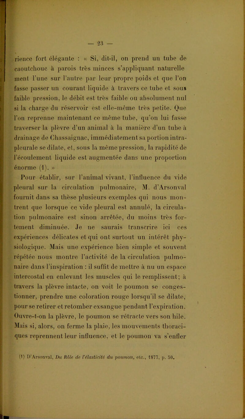 rience fort élégante ; « Si, dit-il, on prend un tube de caoutchouc à parois très minces s’appliquant naturelle ment l’une sur l’autre par leur propre poids et que l’on fasse passer un courant liquide à travers ce tube et sous faible pression, le débit est très faible ou absolument nul si la charge du réservoir est elle-même très petite. Que l’on reprenne maintenant ce même tube, qu’on lui fasse traverser la plèvre d’un animal à la manière d’un tube à drainage de Chassaignac, immédiatement sa portion intra- pleurale se dilate, et, sous la même pression, la rapidité de l’écoulement liquide est augmentée dans une proportion énorme (i). » Pour établir, sur l’animal vivant, rinlluencc du vide pleural sur la circulation pulmonaire, M. d’Arsonval fournit dans sa thèse plusieurs exemples qui nous mon- trent que lorsque ce vide pleural est annulé, la circula- tion pulmonaire est sinon arrêtée, du moins très for- tement diminuée. Je ne saurais transcrire ici ces expériences délicates et qui ont surtout un intérêt phy- siologique. Mais une expérience bien simple et souvent répétée nous montre l’activité de la circulation pulmo- naire dans l’inspiration : il snffit de mettre à nu un espace intercostal en enlevant les muscles qui le remplissent; à travers la plèvre intacte, on voit le poumon se conges- tionner, prendre une coloration rouge lorsqu'il se dilate, pour se retirer et retomber exsangue pendant l’expiration. Ouvre-t-on la plèvre, le poumon se rétracte vers son hile. Mais si, alors, on ferme la plaie, les mouvements thoraci- ques reprennent leur inlluence, et le poumon va s’entler (1) D'Arsonval, Du Rôle de l’élasticité du poumon, etc., 1877, p. 50.