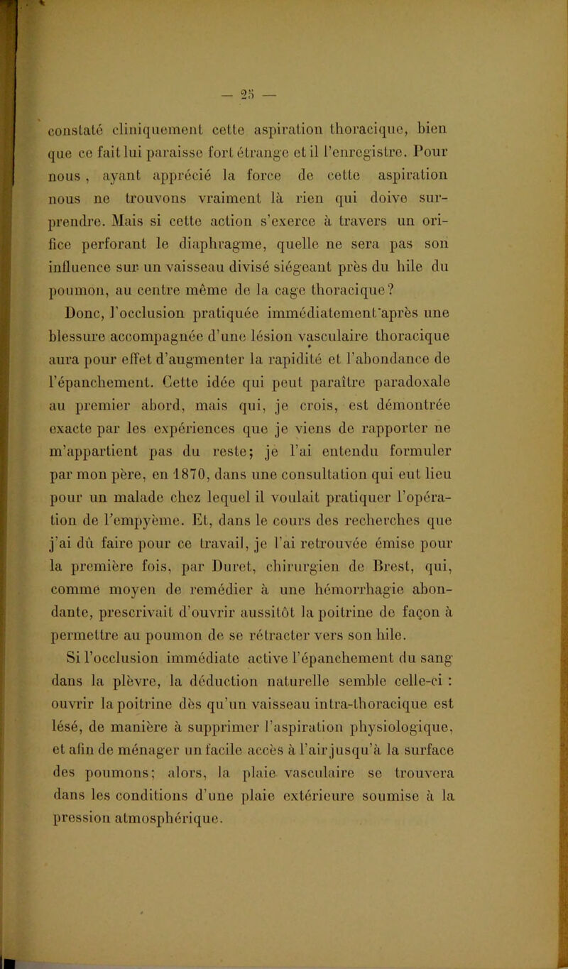 coiislalé cliniquomenL cette aspiration thoraci(pie, bien que ce fait lui paraisse fort étrange et il l’enregistre. Pour nous , ayant apprécié la force de cette aspiration nous ne trouvons vraiment là rien qui doive sur- prendre. Mais si cette action s’exerce à travers un ori- fice perforant le diaphragme, quelle ne sera pas son influence sur un vaisseau divisé siégeant près du bile du poumon, au centre même de la cage thoracique? Donc, l’occlusion pratiquée immédiatemenfaprès une blessure accompagnée d’une lésion vasculaire thoracique aura pour effet d’augmenter la rapidité et l’abondance de l’épanchement. Cette idée qui peut paraître paradoxale au premier abord, mais qui, je crois, est démontrée exacte par les expériences que je viens de rapporter ne m’appartient pas du reste; je l’ai entendu formuler par mon père, en 1870, dans une consultation qui eut lieu pour un malade chez lequel il voulait pratiquer l’opéra- tion de rempyèmo. Et, dans le cours des recherches que j’ai dû faire pour ce travail, je l’ai retrouvée émise pour la première fois, par Duret, chirurgien de Drest, qui, comme moyen de remédier à une hémorrhagie abon- dante, pi’escrivait d’ouvrir aussitôt la poitrine de façon à permettre au poumon de se rétracter vers son hile. Si l’occlusion immédiate active l’épanchement du sang dans la plèvre, la déduction naturelle semble celle-ci : ouvrir la poitrine dès qu’un vaisseau intra-thoracique est lésé, de manière à supprimer l’aspiration physiologique, et afin de ménager un facile accès à l’air jusqu’à la surface des poumons; alors, la plaie vasculaire se trouvera dans les conditions d’une plaie extérieure soumise à la pression atmosphérique.