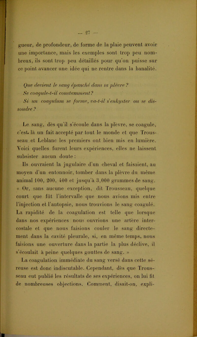 gueur, de profondeur, de forme de la plaie peuvent avoir une importance, mais les exemples sont trop peu nom- breux, ils sont trop peu détaillés pour qu’on puisse sur ce point avancer une idée qui ne rentre dans la banalité. Que dement le sang épanché dans ta plèvre ? Se coagule-t-il constamment? Si un coagulum se forme, va-t-il s'enkyster ou se dis- soudre ? Le sang, dès qu'il s’écoule dans la plèvre, se coagule, c’est, là un fait accepté par tout le monde et que Trous- seau et Leblanc les premiers ont bien mis en lumière. Voici quelles furent leurs expériences, elles ne laissent subsister aucun doute ; Ils ouvraient la jugulaire d’un cheval et faisaient, au moyen d’un entonnoir, tomber dans la plèvre du même animal 100, 200, 400 et jusqu’à 3,000 grammes de sang. « Or, sans aucune exception, dit Trousseau, quelque court que fût l’intervalle que nous avions mis entre l’injection et l’autopsie, nous trouvions le sang coagulé. La rapidité de la coagulation est telle que lorsque dans nos expériences nous ouvrions une artère inter- costale et que nous faisions couler le sang directe- ment dans la cavité pleurale, si, en même temps, nous faisions une ouverture dans la partie la plus déclive, il s’écoulait à peine quelques gouttes de sang. » La coagulation immédiate du sang versé dans cette sé- reuse est donc indiscutable. Cependant, dès que Trous- seau eut publié les résultats de ses expériences, on lui lit de nombreuses objections. Comment, disait-on, expli-