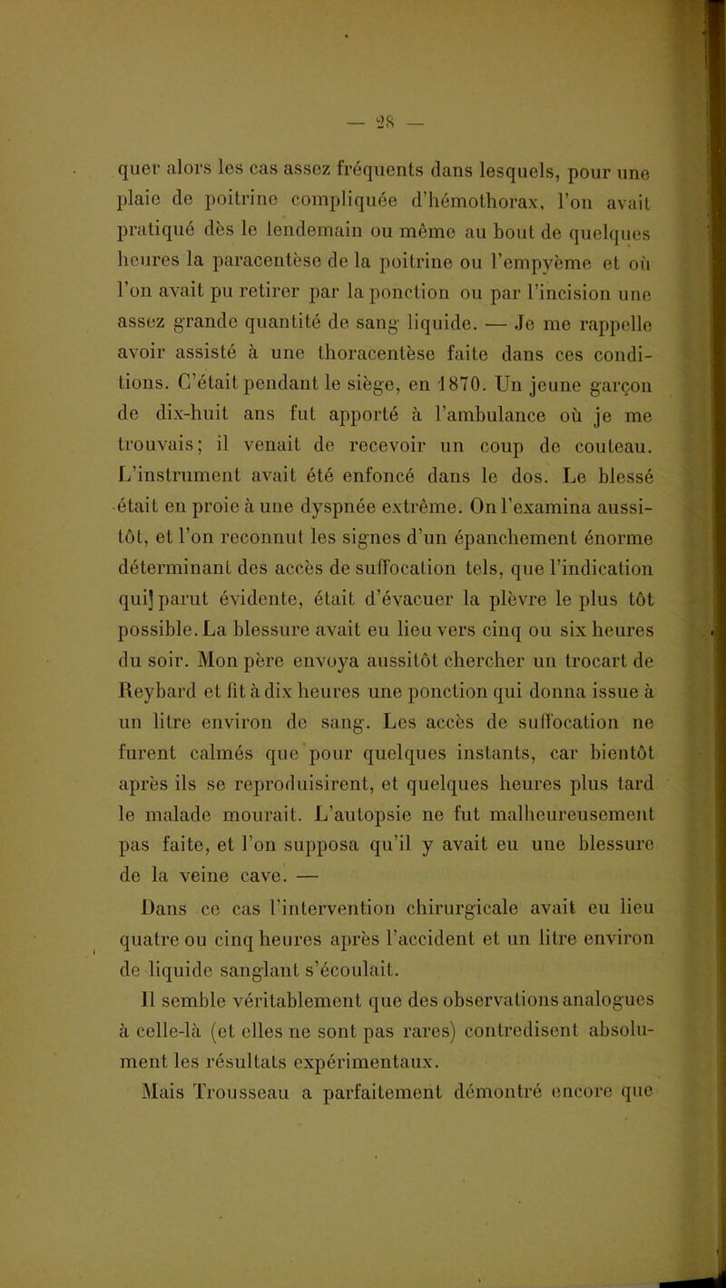 quel- alors les cas assez fréquents dans lesquels, pour une plaie de poitrine compliquée d’hémothorax, l’on avait pratiqué dès le lendemain ou même au bout de quelques heures la paracentèse de la poitrine ou l’empyème et où l’on avait pu retirer par la ponction ou par l’incision une assez grande quantité de sang- liquide. — Je me rappelle avoir assisté à une thoracentèse faite dans ces condi- tions. C’était pendant le siège, en 1870. Un jeune garçon de dix-huit ans fut apporté à l’arnhulance où je me trouvais ; il venait de recevoir un coup de couteau. L’instrument avait été enfoncé dans le dos. Le blessé était en proie à une dyspnée extrême. On l’examina aussi- tôt, et l’on reconnut les signes d’un épanchement énorme déterminant des accès de suffocalion tels, que l’indication qui] parut évidente, était d’évacuer la plèvre le plus tôt possible. La blessure avait eu lieu vers cinq ou six heures du soir. Mon père envoya aussitôt chercher un trocart de Reybard et fit à dix heures une ponction qui donna issue à un litre environ de sang. Les accès de sufi'ocation ne furent calmés que pour quelques instants, car bientôt après ils se reproduisirent, et quelques heures plus tard le malade mourait. L’autopsie ne fut malbeureusement pas faite, et l’on supposa qu’il y avait eu une blessure de la veine cave. — Dans ce cas l’intervention chirurgicale avait eu lieu quatre ou cinq heures après l’accident et un litre environ de liquide sanglant s’écoulait. Il semble véritablement que des observations analogues à celle-là (et elles ne sont pas rares) contredisent absolu- ment les résultats expérimentaux. Mais Trousseau a parfaitement démontré encore que