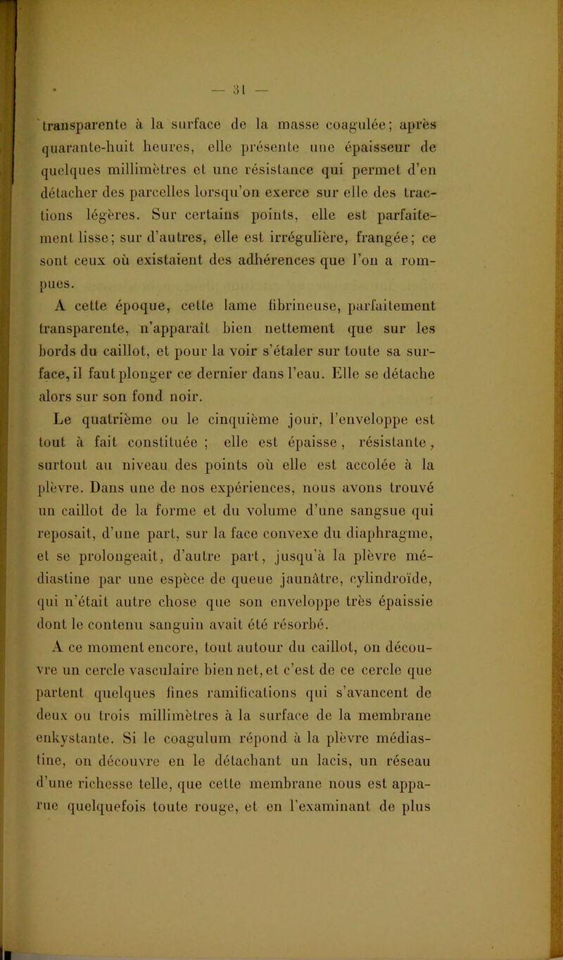 - ‘transparente à la surface de la masse coagulée; après '' (]uarante-huit heures, elle présente une épaisseur de quelques millimètres et une résistance qui permet d’en détacher des parcelles lorsqu’on exerce sur elle des trac- tions légères. Sur certains points, elle est parfaite- ment lisse; sur d’autres, elle est iirégulière, frangée; ce sont ceux où existaient des adhérences que l’on a rom- pues. A cette époque, cette lame fibrineuse, parfaitement transparente, n’apparaît bien nettement qne sur les bords du caillot, et pour la voir s’étaler sur toute sa sur- face, il faut plonger ce dernier dans l’eau. Elle se détache alors sur son fond noir. Le quatrième ou le cinquième jour, l’enveloppe est tout à fait constituée ; elle est épaisse , résistante , surtout au niveau des points où elle est accolée à la plèvre. Dans une de nos expériences, nous avons trouvé un caillot de la forme et dn volume d’une sangsue qui reposait, d’une part, sur la face convexe du diaphragme, et se prolongeait, d’autre part, jusqu’à la plèvre mé- diastine par une espèce de queue jaunâtre, cylindroïde, qui n’était autre chose que son enveloppe très épaissie dont le contenu sanguin avait été résorbé. A ce moment encore, tout autour dn caillot, on décou- vre un cercle vasculaire bien net, et c’est de ce cercle que partent quelques fines ramifications qui s’avancent de deux ou trois millimètres à la surface de la membrane enkystante. Si le coagulum répond à la plèvre médias- tine, on découvre en le détachant un lacis, un réseau d’une richesse telle, que celle membrane nous est appa- rue quelquefois toute rouge, et en l’examinant de plus