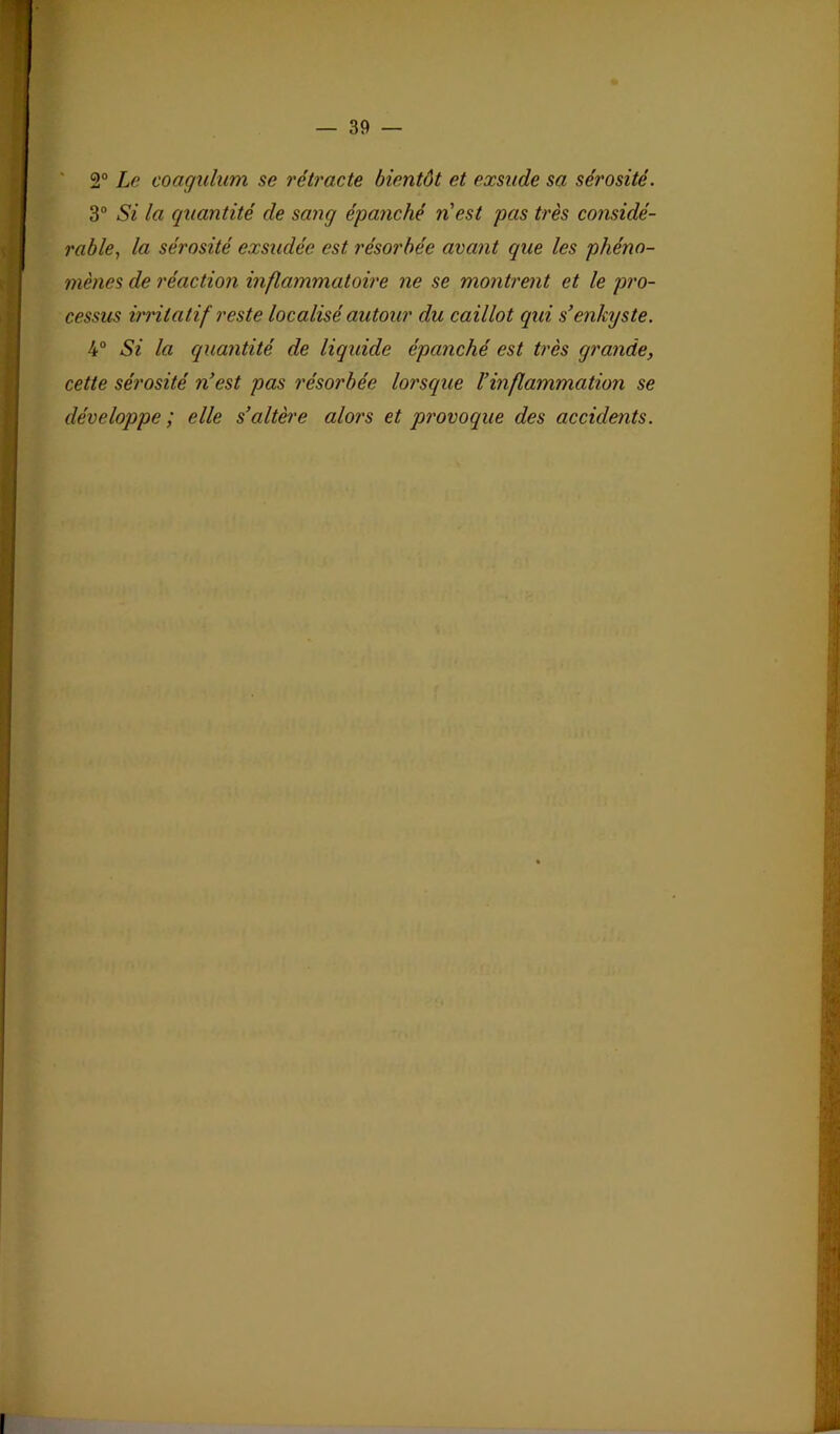 l ; ' 2° Le coagulum se rétracte bientôt et exsude sa sérosité. T 3“ Si la quantité de sang épanché n'est pas très considé- . rable^ la sérosité exsudée est résorbée avant que les phéno- mènes de réaction inflammatoire ne se montrent et le pro- cessus irritatif reste localisé autour du caillot qui s'enkyste. 4“ Si la quantité de liquide épanché est très grande, cette sérosité n’est pas résorbée lorsque l’inflammation se développe ; elle s’altère alors et provoque des accidents.