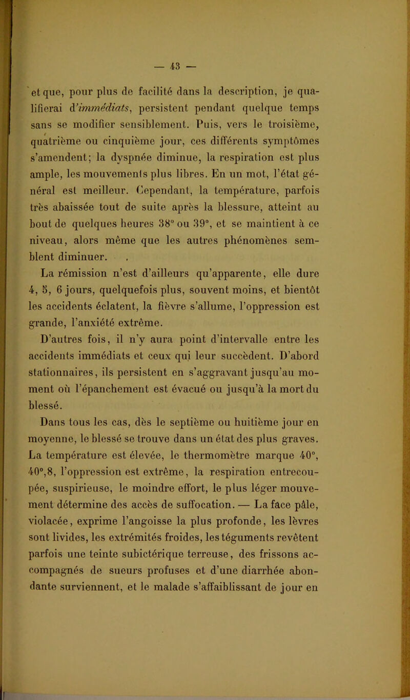 , t' ■y '% * et que, pour plus do facilité dans la description, je qua- ‘ lifierai à'immédiats, persistent pendant quelque temps sans se modifier sensiblement. Puis, vers le troisième, quatrième ou cinquième jour, ces différents symptômes s’amendent; la dyspnée diminue, la respiration est plus ample, les mouvemenis plus libres. En un mot, l’état gé- néral est meilleur. Cependant, la température, parfois très abaissée tout de suite après la blessure, atteint au bout de quelques heures 38“ ou 39“, et se maintient à ce niveau, alors même que les autres phénomènes sem- blent diminuer. La rémission n’est d’ailleurs qu’apparente, elle dure 4, 5, 6 jours, quelquefois plus, souvent moins, et bientôt les accidents éclatent, la fièvre s’allume, l’oppression est grande, l’anxiété extrême. D’autres fois, il n’y aura point d’intervalle entre les accidents immédiats et ceux qui leur succèdent. D’abord stationnaires, ils persistent en s’aggravant jusqu’au mo- ment où l’épanchement est évacué ou jusqu’à la mort du blessé. Dans tous les cas, dès le septième ou huitième jour en moyenne, le blessé se trouve dans un état des plus graves. La température est élevée, le thermomètre marque 40“, 40“,8, l’oppression est extrême, la respiration entrecou- pée, suspicieuse, le moindre effort, le plus léger mouve- ment détermine des accès de suffocation. — La face pâle, violacée, exprime l’angoisse la plus profonde, les lèvres sont livides, les extrémités froides, les téguments revêtent parfois une teinte subictérique terreuse, des frissons ac- compagnés de sueurs profuses et d’une diarrhée abon- dante surviennent, et le malade s’affaiblissant de jour en