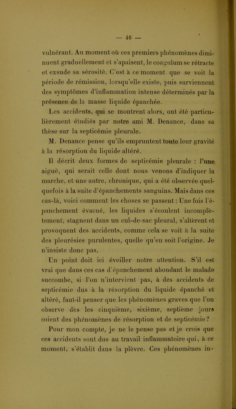 vulnérant. Au moment où ces premiers phénomènes dimi- nuent graduellement et s’apaisent, le coagulumse rétracte et exsude sa sérosité. C’est à ce moment que se voit la période de rémission, lorsqu’elle existe, puis surviennent des symptômes d’inflammation intense déterminés par la présence de la masse liquide épanchée. Les accidents, qui se montrent alors, ont été particu- lièrement étudiés par notre ami M. Denance, dans sa thèse sur la septicémie pleurale. M. Denance pense qu’ils empruntent toute leur gravité à la résorption du liquide altéré. Il décrit deux formes de septicémie pleurale : l’une aig'uë, qui serait celle dont nous venons d’indiquer la marche, et une autre, chronique, qui a été observée quel- quefois à la suite d’épanchements sanguins. Mais dans ces cas-là, voici comment les choses se passent : Une fois l’é- panchement évacué, les liquides s’écoulent incomplè- tement, stagnent dans un cul-de-sac pleural, s’altèrent et provoquent des accidents, comme cela se voit à la suite des pleurésies purulentes, quelle qu’en soit l’origine. Je n’insiste donc pas. Un point doit ici éveiller notre attention. S’il est vrai que dans ces cas d’épanchement abondant le malade succombe, si l’on n’interviont pas, à des accidents de septicémie dus à la résorption du liquide épanché et altéré, faut-il penser que les phénomènes graves que l’on observe dès les cinquième, sixième, septième jours soient des phénomènes de résorption et de septicémie? Pour mon compte, je ne le pense pas et je crois que ces accidents sont dus au travail inflammatoire qui, à ce moment, s’établit dans la plèvre. Ces phénomènes iii-