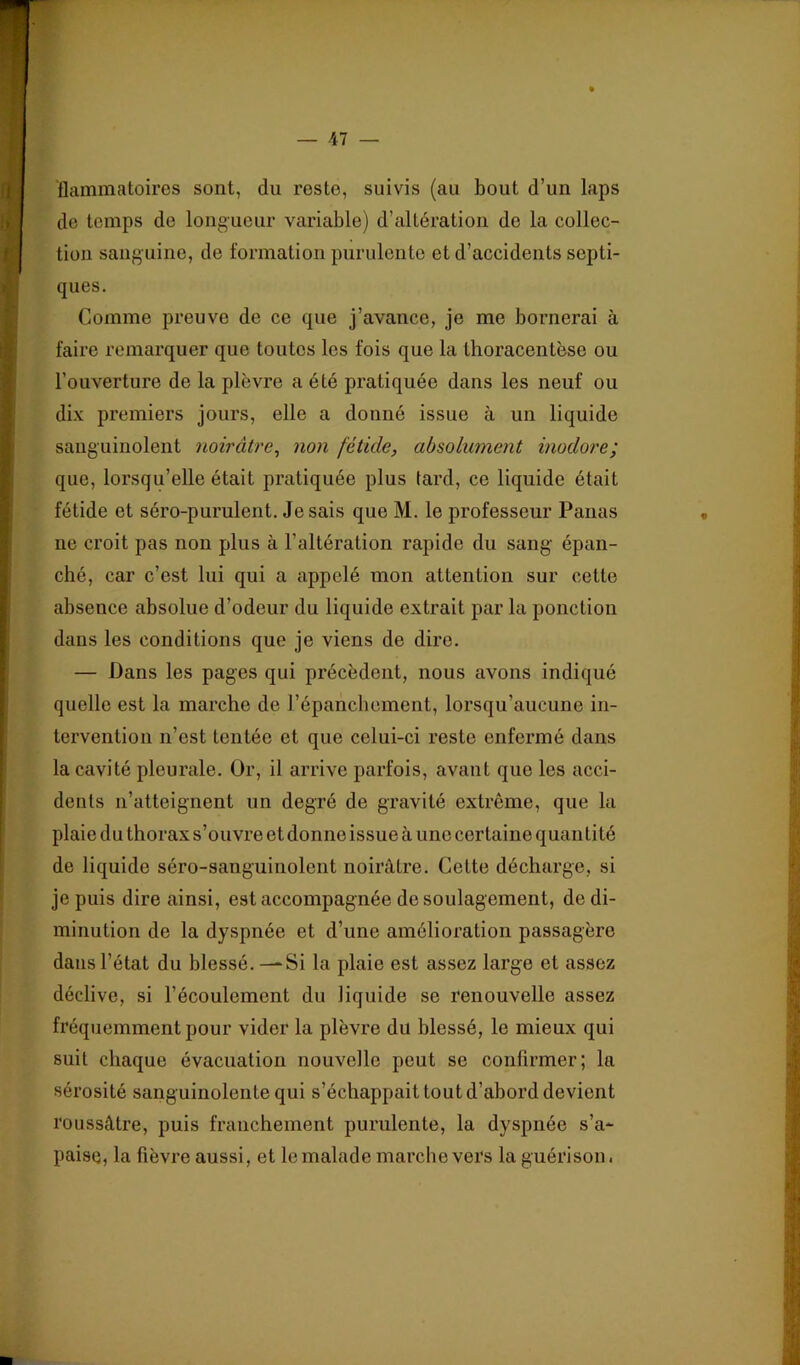 flammatoires sont, du reste, suivis (au bout d’un laps de temps de longueur variable) d’altération de la collec- tion sanguine, de formation purulente et d’accidents septi- ques. Comme preuve de ce que j’avance, je me bornerai à faire remarquer que toutes les fois que la thoracentèse ou l’ouverture de la plèvre a été pratiquée dans les neuf ou dix premiers jours, elle a donné issue à un liquide sanguinolent noirâtre^ non fétide, absolument inodore; que, lorsqu’elle était pratiquée plus tard, ce liquide était fétide et séro-purulent. Jesais que M. le professeur Panas ne croit pas non plus à l’altération rapide du sang épan- ché, car c’est lui qui a appelé mon attention sur cette absence absolue d’odeur du liquide extrait par la ponction dans les conditions que je viens de dire. — Dans les pages qui précèdent, nous avons indiqué quelle est la marche de l’épancbcment, lorsqu’aucune in- tervention n’est tentée et que celui-ci reste enfermé dans la cavité pleurale. Or, il arrive parfois, avant que les acci- dents n’atteignent un degré de gravité extrême, que la plaie du thorax s’ouvre et donne issue à une certaine quantité de liquide séro-sanguinolent noirâtre. Cette décharge, si je puis dire ainsi, est accompagnée de soulagement, de di- minution de la dyspnée et d’une amélioration passagère dans l’état du blessé. — Si la plaie est assez large et assez déclive, si l’écoulement du liquide se renouvelle assez fréquemment pour vider la plèvre du blessé, le mieux qui suit chaque évacuation nouvelle peut se confirmer; la sérosité sanguinolente qui s’échappait tout d’abord devient roussâtre, puis franchement purulente, la dyspnée s’a- paise, la fièvre aussi, et le malade marche vers la guérison.