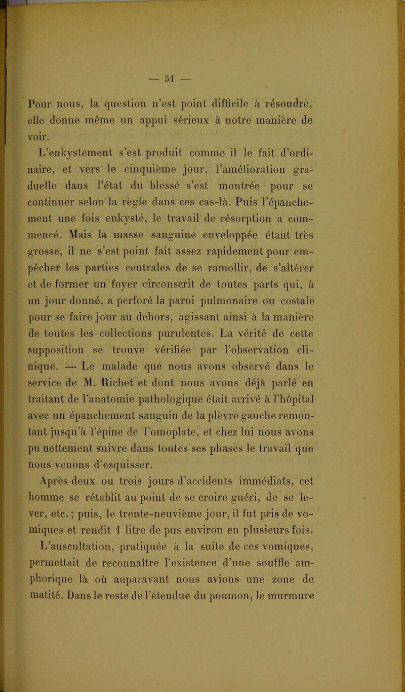 Pour nous, la question n’est point difficile à résoudre, elle donne même un appui sérieux à notre manière de voir. L’enkystement s’est produit comme il le fait d’ordi- naire, et vers le cinquième jour, l’amélioration gra- duelle dans l’état du blessé s’est montrée pour se continuer selon la règle dans ces cas-là. Puis l’épanche- ment une fois enkysté, le travail de résorption a com- mencé. Mais la masse sanguine enveloppée étant très grosse, il ne s’est point fait assez rapidement pour em- pêcher les parties centrales de se ramollir, de s’altérer et de former un foyer circonscrit de toutes parts qui, à un jour donné, a perforé la paroi pulmonaire ou costale pour se faire jour au dehors, agissant ainsi à la manière de toutes les collections purulentes. La vérité de cette supposition se trouve vérifiée par l’observation cli- nique. — Le malade que nous avons observé dans le service de M. Richet et dont nous avons déjà parlé en traitant de l’anatomie pathologique était arrivé à l’hôpital avec un épanchement sanguin de la plèvre gauche remon- tant jusqu’à l’épine de l’omoplate, et chez lui nous avons pu nettement suivre dans toutes ses phases le travail que nous venons d’esquisser. Après deux ou trois jours d’accidents immédiats, cet homme se rétablit au point de se croire guéri, de se le- ver, etc. ; puis, le trente-neuvième jour, il fut pris de vo- miques et rendit 1 litre de pus environ en plusieurs fois. L’auscultation, pratiquée à la suite de ces vomiques, permettait de reconnaître l’existence d’une souffle am- phorique là où auparavant nous avions une zone de matité. Dans le reste de l’étendue du poumon, le murmure