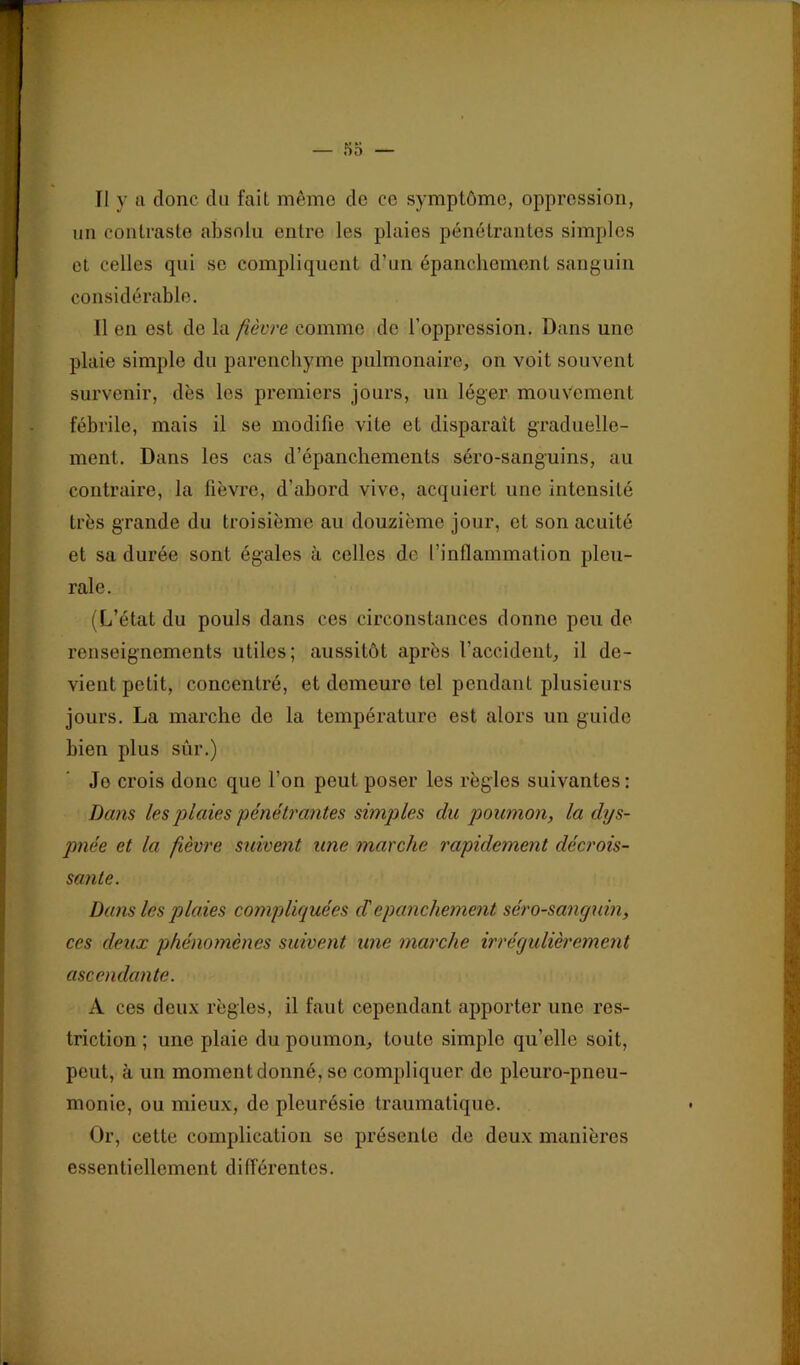 Il y 11 donc du fait même de ce symptôme, oppression, un contraste absolu entre les plaies pénétrantes simples et celles qui se compliquent d’un épanchement sanguin considérable. Il en est de la fièvre comme de l’oppression. Dans une plaie simple du parenchyme pulmonaire, on voit souvent survenir, dès les premiers jours, un léger mouvement fébrile, mais il se modifie vite et disparaît graduelle- ment. Dans les cas d’épanchements séro-sanguins, au contraire, la fièvre, d’abord vive, acquiert une intensité très grande du troisième au douzième jour, et son acuité et sa durée sont égales à celles de l’inflammation pleu- rale. (L’état du pouls dans ces circonstances donne peu de renseignements utiles; aussitôt après l’accident, il de- vient petit, concentré, et demeure tel pendant plusieurs jours. La marche de la température est alors un guide bien plus sûr.) Je crois donc que l’on peut poser les règles suivantes: Dans les plaies pénétrantes simples du poumon, la dys- pnée et la fièvre suivent une marche rapidement décrois- sante. Dans les plaies compliquées cTepanchement séro-sancjxdn, ces deux phénomènes suivent une marche irrégulièrement ascendante. A ces deux règles, il faut cependant apporter une res- triction ; une plaie du poumon, toute simple qu’elle soit, peut, à un moment donné, se compliquer de pleuro-pneu- monie, ou mieux, de pleurésie traumatique. Or, cette complication se présente de deux manières essentiellement différentes.