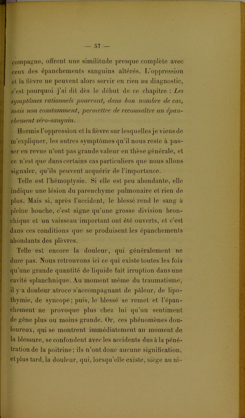 compagne, offrent une similitude presque complète avec ceux des épanchements sanguins altérés. L’oppression et la fièvre ne peuvent alors servir en rien au diagnostic, c’est pourquoi j’ai dit dès le début de ce chapitre : Les symptômes rationnels pourront, dans bon nombre de cas, mais non constamment^ permettre de reconnaître un épan- chement séro-sanguin. Hormis l’oppression et la fièvre sur lesquelles je viens de m’expliquer, les autres symptômes qu’il nous reste à pas- ser en revue n’ont pas grande valeur en thèse générale, et ce n’est que dans certains cas particuliers que nous allons signaler, qu’ils peuvent acquérir de l’importance. Telle est l’hémoptysie. Si elle est peu abondante, elle indique une lésion du parenchyme pulmonaire et rien do plus. Mais si, après l’accident, le blessé rend le sang à pleine bouche, c’est signe qu’une grosse division bron- chique et un vaisseau important ont été ouverts, et c’est dans ces conditions que se produisent les épanchements abondants des plèvres. Telle est encore la douleur, qui généralement no dure pas. Nous retrouvons ici ce qui existe toutes les fois qu’une grande quantité de liquide fait irruption dans une cavité splanchnique. Au moment même du traumatisme, il y a douleur atroce s’accompagnant de pâleur, de lipo- thymie, de syncope; puis, le blessé se remet et l’épan- chement ne provoque plus chez lui qu’un sentiment de gêne plus ou moins grande. Or, ces phénomènes dou- loureux, qui se montrent immédiatement au moment de la blessure, se confondent avec les accidents dus à la péné- tration de la poitrine; ils n’ont donc aucune signification, etplus tard, la douleur, qui, lorsqu’elle existe, siège au ni-