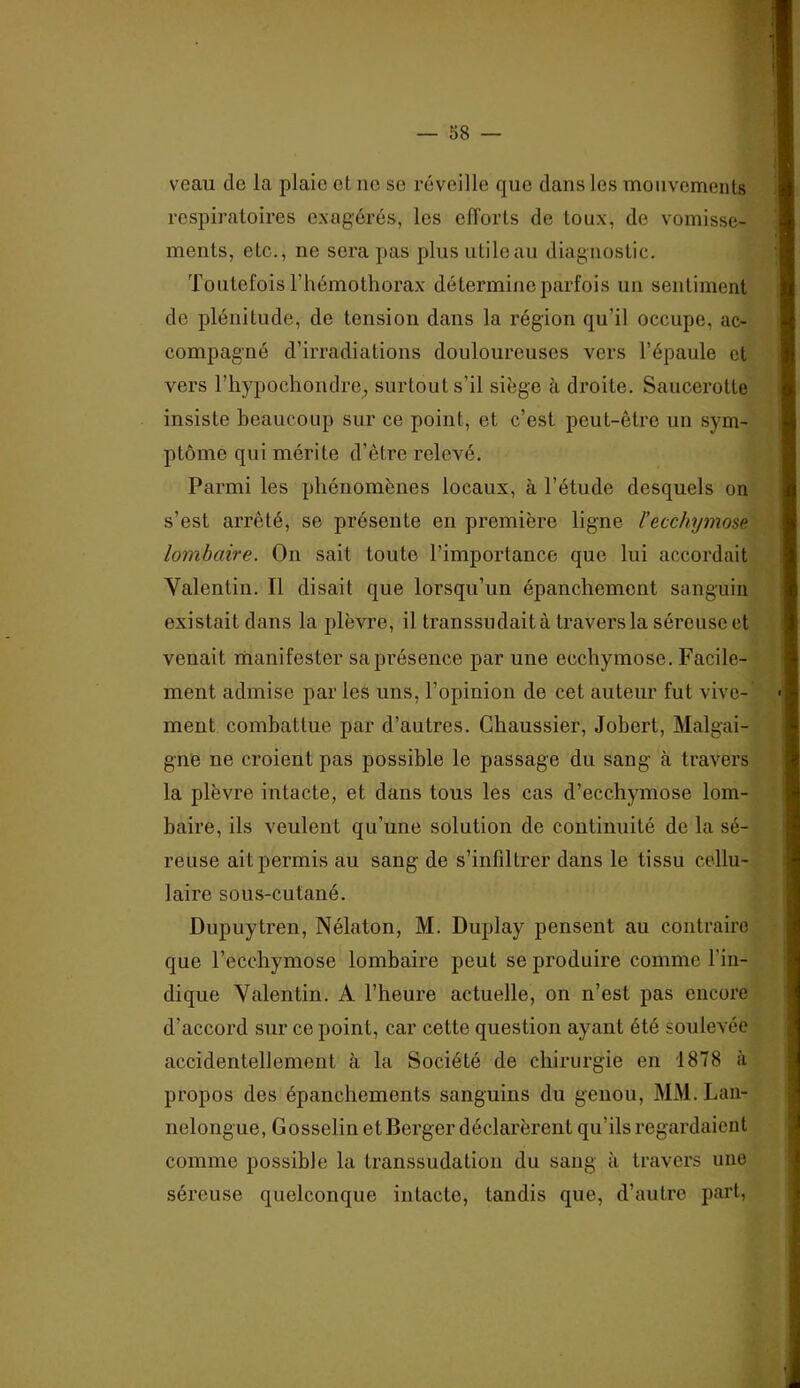 veau de la plaie et ne se réveille que dans les monvemenls respiratoires exagérés, les efforts de toux, de vomisse- ments, etc., ne sera pas plusutileau diagnostic. Toutefois l’hémothorax détermine parfois un sentiment de plénitude, de tension dans la région qu’il occupe, ac- compagné d’irradiations douloureuses vers l’épaule et vers rh}q30chondre^ surtout s’il siège à droite. Saucerotte insiste beaucoup sur ce point, et c’est peut-être un sym- ptôme qui mérite d’être relevé. Parmi les phénomènes locaux, à l’étude desquels on s’est arrêté, se présente en première ligne l’ecchymose lombaire. On sait toute l’importance que lui accordait Valentin. Il disait que lorsqu’un épanchement sanguin existait dans la plèvre, il transsudait à travers la séreuse et venait manifester sa présence par une ecchymose. Facile- ment admise par les uns, l’opinion de cet auteur fut vive- ment combattue par d’autres. Chaussier, Jobert, Malgai- gne ne croient pas possible le passage du sang à travers la plèvre intacte, et dans tous les cas d’ecchymose lom- baire, ils veulent qu’une solution de continuité de la sé- reuse ait permis au sang de s’infiltrer dans le tissu cellu- laire sous-cutané. Dupuytren, Nélaton, M. Duplay pensent au contraire que l’ecchymose lombaire peut se produire comme l’in- dique Valentin. A l’heure actuelle, on n’est pas encore d’accord sur ce point, car cette question ayant été soulevée accidentellement à la Société de chirurgie en 1878 à propos des épanchements sanguins du genou, MM. Lau- nelongue, Gosselin et Berger déclarèrent qu’ils regardaient comme possible la transsudation du sang à travers une séreuse quelconque intacte, tandis que, d’autre part.