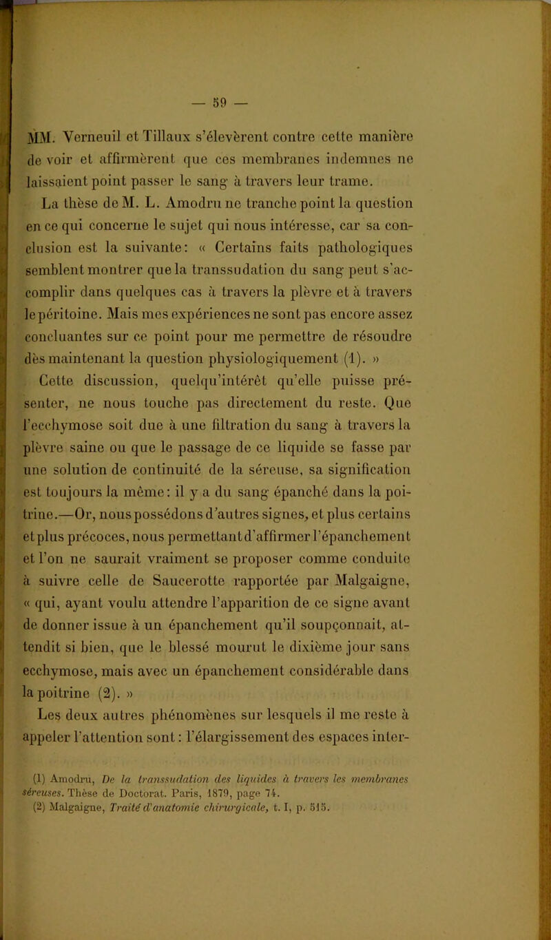 I ' • • I MM. Vcrneuil et Tillaux s’élevèrent contre cette manière I de voir et affirmèrent que ces membranes indemnes ne k laissaient point passer le sang à travers leur trame. I La thèse de M. L, Amodrn ne tranche point la question ^ en ce qui concerne le sujet qui nous intéresse, car sa con- Ichision est la suivante: « Certains faits pathologiques semblent montrer que la transsudation du sang peut s’ac- complir dans quelques cas à travers la plèvre et à travers le péritoine. Mais mes expériences ne sont pas encore assez concluantes sur ce point pour me permettre de résoudre dès maintenant la question physiologiquement (1). » Cotte discussion, quelqu’intérêt qu’elle puisse pré- senter, ne nous touche pas directement du reste. Que l’ecchymose soit due à une filtration du sang à travers la plèvre saine ou que le passage de ce liquide se fasse par une solution de continuité de la séreuse, sa signification est toujours la même: il y a du sang épanché dans la poi- trine.—Or, nous possédons d’autres signes, et plus certains et plus précoces, nous permettant d’affirmer l’épanchement et l’on ne saurait vraiment se proposer comme conduite à suivre celle de Saucerotte rapportée par Malgaigne, « qui, ayant voulu attendre l’apparition de ce signe avant de donner issue à un épanchement qu’il soupçonnait, at- tendit si bien, que le blessé mourut le dixième jour sans ij ecchymose, mais avec un épanchement considérable dans ^ la poitrine (2). » i Les deux autres phénomènes sur lesquels il me reste à < appeler l’attention sont : l’élargissement des espaces inter- (1) Ainodru, De la transsudation des liquides à travers les membra7ies séreuses. Thèse de Doctorat. Paris, 1879, page 74. (2) Malgaigne, Traité d'anatomie chirurgicale, 1.1, p. 515.