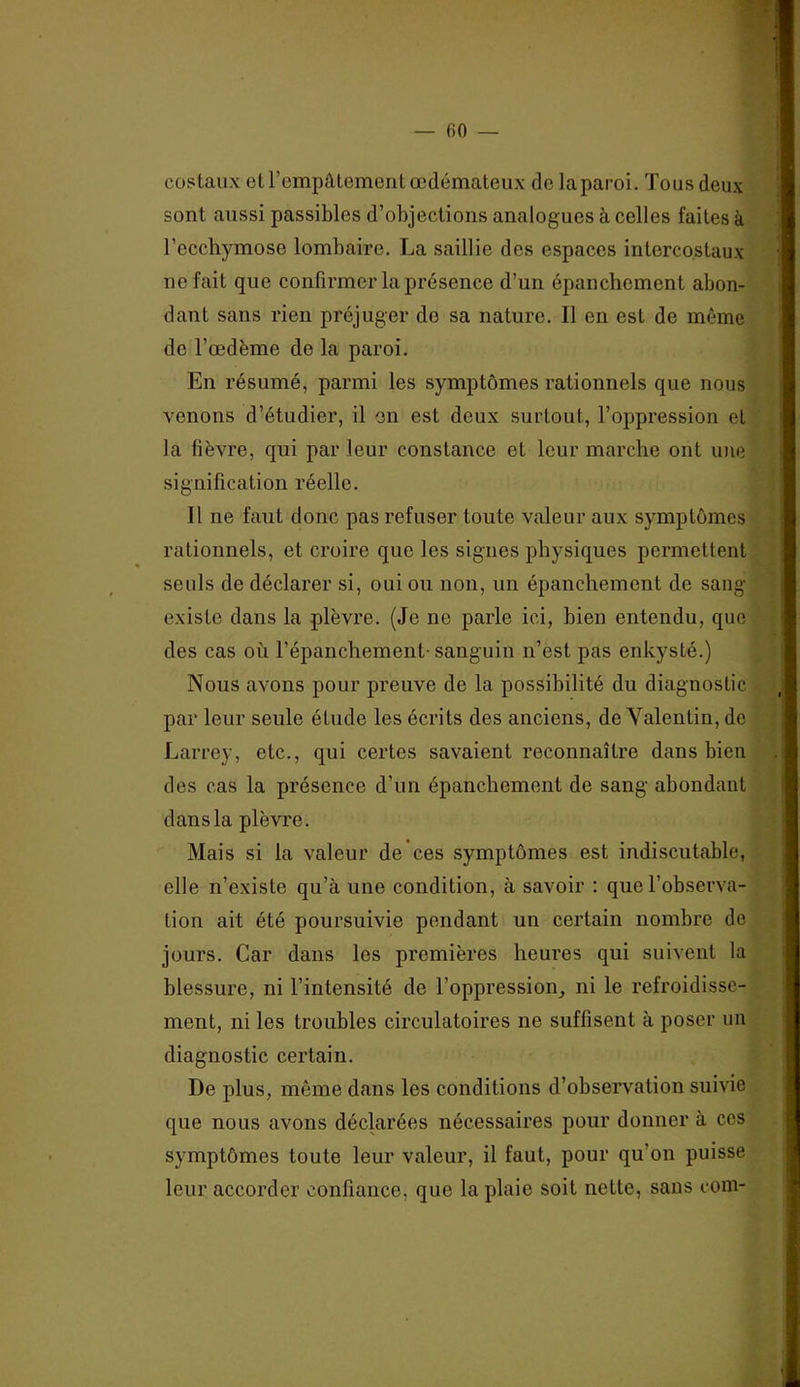 costaux et l’empâtement œdémateux de la paroi. Tous deux sont aussi passibles d’objections analogues à celles faites à l’ecchymose lombaire. La saillie des espaces intercostaux ne fait que confirmer la présence d’un épanchement abon- dant sans rien préjuger de sa nature. Il en est de même de l’œdème de la paroi. En résumé, parmi les symptômes rationnels que nous venons d’étudier, il en est deux surtout, l’oppression et la fièvre, qui par leur constance et leur marche ont une signification réelle. Il ne faut donc pas refuser toute valeur aux symptômes rationnels, et croire que les signes physiques permettent seuls de déclarer si, oui ou non, un épanchement de sang existe dans la plèvre. (Je ne parle ici, bien entendu, que des cas où l’épanchement- sanguin n’est pas enkysté.) Nous avons pour preuve de la possibilité du diagnostic par leur seule étude les écrits des anciens, de Yalentin, de Larrey, etc., qui certes savaient reconnaître dans bien des cas la présence d’un épanchement de sang abondant dans la plèvre. Mais si la valeur de ces symptômes est indiscutable, elle n’existe qu’à une condition, à savoir : que l’observa- tion ait été poursuivie pendant un certain nombre de jours. Car dans les premières heures qui suivent la blessure, ni l’intensité de l’oppression_, ni le refroidisse- ment, ni les troubles circulatoires ne suffisent à poser un diagnostic certain. De plus, même dans les conditions d’observation suivie que nous avons déclarées nécessaires pour donner à ces symptômes toute leur valeur, il faut, pour qu’on puisse leur accorder confiance, que la plaie soit nette, sans rom-