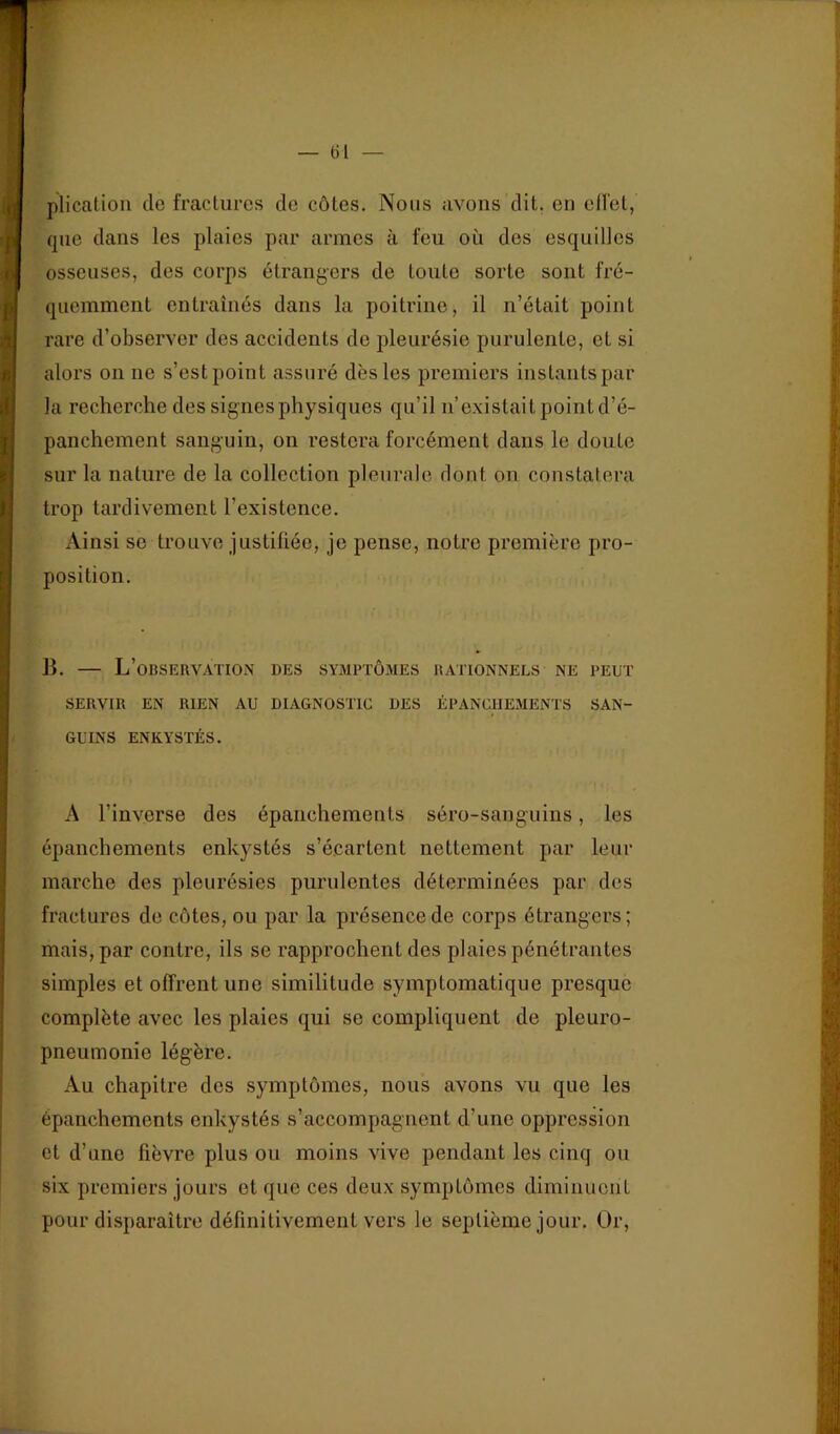 — (il — plicalion de fractures de côtes. Nous avons dit. en ell'et, que dans les plaies par armes à feu où des esquilles osseuses, des corps étrangers de toute sorte sont fré- quemment entraînés dans la poitrine, il n’était point rare d’observer des accidents de pleurésie purulente, et si alors on ne s’est point assuré dès les premiers instants par la recherche des signes physiques qu’il n’existait point d’é- panchement sanguin, on restera forcément dans le doute sur la nature de la collection pleurale dont on constatera trop tardivement l’existence. Ainsi se trouve justifiée, je pense, notre première pro- position. B. — L’observation des symptômes rationnels ne peut SERVIR EN RIEN AU DIAGNOSTIC DES ÉPANCHEMENTS SAN- GUINS ENKYSTÉS. A l’inverse des épanchements séro-sanguins, les épanchements enkystés s’écartent nettement par leur marche des pleurésies purulentes déterminées par des fractures de côtes, ou par la présence de corps étrangers; mais, par contre, ils se rapprochent des plaies pénétrantes simples et offrent une similitude symptomatique presque complète avec les plaies qui se compliquent de pleuro- pneumonie légère. Au chapitre des symptômes, nous avons vu que les épanchements enkystés s’accompagnent d’une oppression et d’une fièvre plus ou moins vive pendant les cinq ou six premiers jours et que ces deux symptômes diminuent pour disparaître définitivement vers le septième jour. Or,