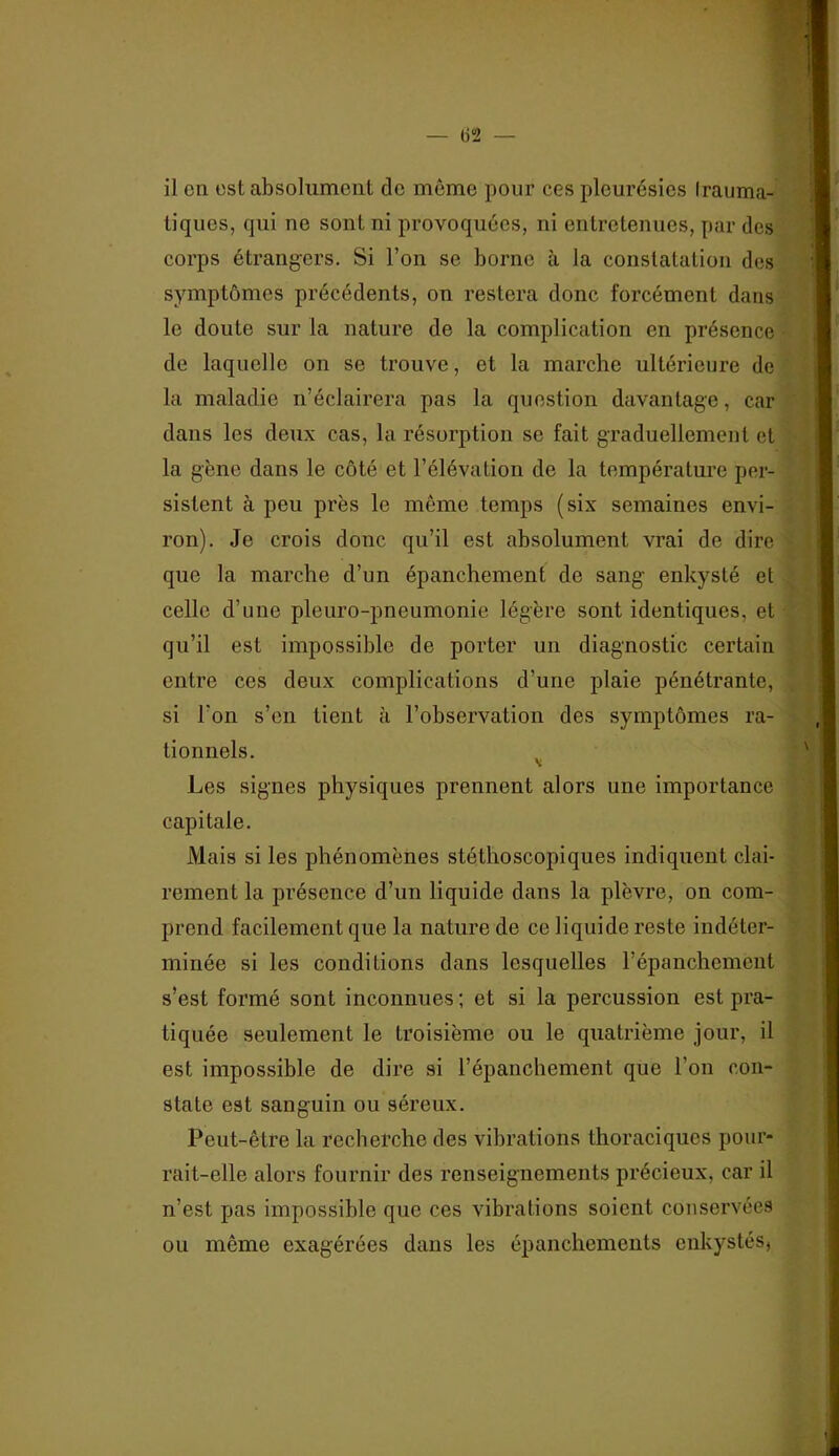 il en est absolument de même pour ces pleurésies Irauma- tiques, qui ne sont ni provoquées, ni entretenues, par des corps étrangers. Si l’on se borne à la constatation des symptômes précédents, on restera donc forcément dans le doute sur la nature de la complication en présence de laquelle on se trouve, et la marche ultérieure de la maladie n’éclairera pas la question davantage, car dans les deux cas, la résorption se fait graduellement et la gène dans le côté et l’élévation de la température per- sistent à peu près le même temps (six semaines envi- ron). Je crois donc qu’il est absolument vrai de dire que la marche d’un épanchement de sang enkysté et celle d’une pleuro-pneumonie légère sont identiques, et qu’il est impossible de porter un diagnostic certain entre ces deux complications d’une plaie pénétrante, si l’on s’en tient à l’observation des symptômes ra- tionnels. ^ Les signes physiques prennent alors une importance capitale. Mais si les phénomènes stéthoscopiques indiquent clai- rement la présence d’un liquide dans la plèvre, on com- prend facilement que la nature de ce liquide reste indéter- minée si les conditions dans lesquelles l’épanchement s’est formé sont inconnues ; et si la percussion est pra- tiquée seulement le troisième ou le quatrième jour, il est impossible de dire si l’épanchement que l’on con- state est sanguin ou séreux. Peut-être la recherche des vibrations thoraciques pour- rait-elle alors fournir des renseignements précieux, car il n’est pas impossible que ces vibrations soient conservées ou même exagérées dans les épanchements enkystés,