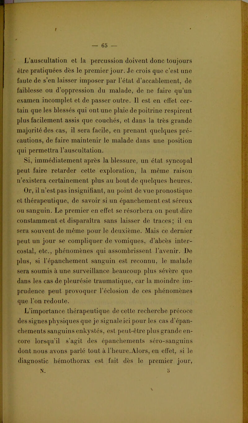 f — 6S — ' L’auscultation et la percussion doivent donc toujours être pratiquées dès le premier jour. Je crois que c’est une faute de s’en laisser imposer par l’état d’accablement, de faiblesse ou d’oppression du malade, de ne faire qu’un examen incomplet et de passer outre. Il est en effet cer- tain que les blessés qui ont une plaie de poitrine respirent plus facilement assis que couchés, et dans la très grande majorité des cas, il sera facile, en prenant quelques pré- cautions, de faire maintenir le malade dans une position qui permettra l’auscultation. Si, immédiatement après la blessure, un état syncopal peut faire retarder cette exploration, la même raison n’existera certainement plus au bout de quelques heures. Or, il n’est pas insignifiant, au point de vue pronostique et thérapeutique, de savoir si un épanchement est séreux ou sanguin. Le premier en effet se résorbera on peut dire constamment et disparaîtra sans laisser de traces; il en sera souvent de même pour le deuxième. Mais ce dernier peut un jour se compliquer de vomiques, d’abcès inter- costal, etc., phénomènes qui assombrissent l’avenir. De plus, si l’épanchement sanguin est reconnu, le malade sera soumis à une surveillance beaucoup plus sévère que dans les cas de pleurésie traumatique, car la moindre im- prudence peut provoquer l’éclosion de ces phénomènes que l’on redoute. L’importance thérapeutique de cette recherche précoce des signes physiques que je signale ici pour les cas d’épan- chements sanguins enkystés, est peut-être plus grande en- core lorsqu’il s’agit des épanchements séro-sanguins dont nous avons parlé tout à l’heure.Alors, en effet, si le diagnostic hémothorax est fait dès le premier jour, N. > 0