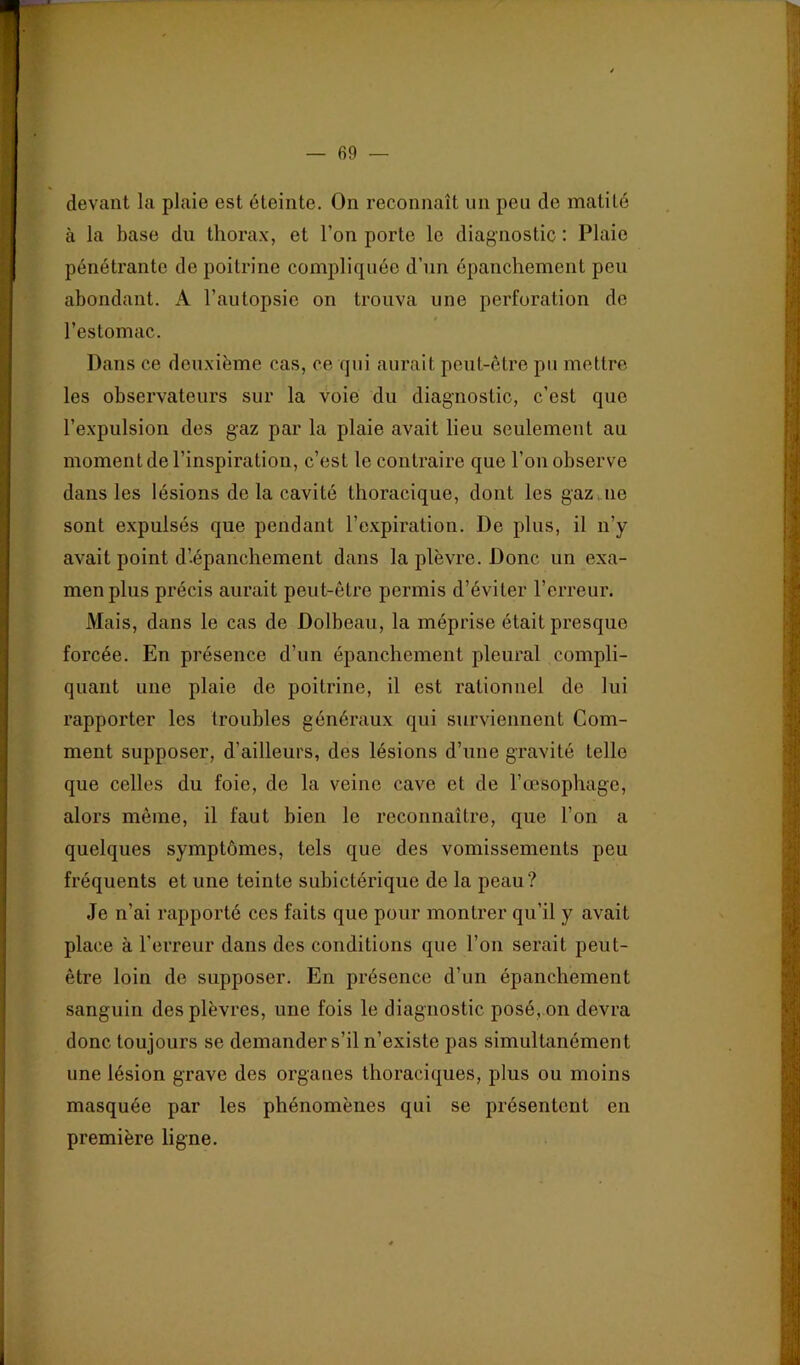 devant la plaie est éteinte. On reconnaît un peu de matité à la base du thorax, et l’on porte le diagnostic : Plaie pénétrante de poitrine compliquée d’un épanchement peu abondant. A l’autopsie on trouva une perforation do l’estomac. Dans ce deuxième cas, ce qui aurait peut-être pu mettre les observateurs sur la voie du diagnostic, c’est que l’expulsion des gaz par la plaie avait lieu seulement au moment de l’inspiration, c’est le contraire que l’on observe dans les lésions de la cavité thoracique, dont les gaz ne sont expulsés que pendant l’expiration. De plus, il n’y avait point d’épanchement dans la plèvre. Donc un exa- men plus précis aurait peut-être permis d’éviter l’erreur. Mais, dans le cas de Dolbeau, la méprise était presque forcée. En présence d’un épanchement pleural compli- quant une plaie de poitrine, il est rationnel de lui rapporter les troubles généraux qui surviennent Com- ment supposer, d’ailleurs, des lésions d’une gravité telle que celles du foie, de la veine cave et de l’œsophage, alors même, il faut bien le reconnaître, que l’on a quelques symptômes, tels que des vomissements peu fréquents et une teinte subictérique de la peau? Je n’ai rapporté ces faits que pour montrer qu’il y avait place à l’erreur dans des conditions que l’on serait peut- être loin de supposer. En présence d’un épanchement sanguin des plèvres, une fois le diagnostic posé, on devra donc toujours se demander s’il n’existe pas simultanément une lésion grave des organes thoraciques, plus ou moins masquée par les phénomènes qui se présentent en première ligne.