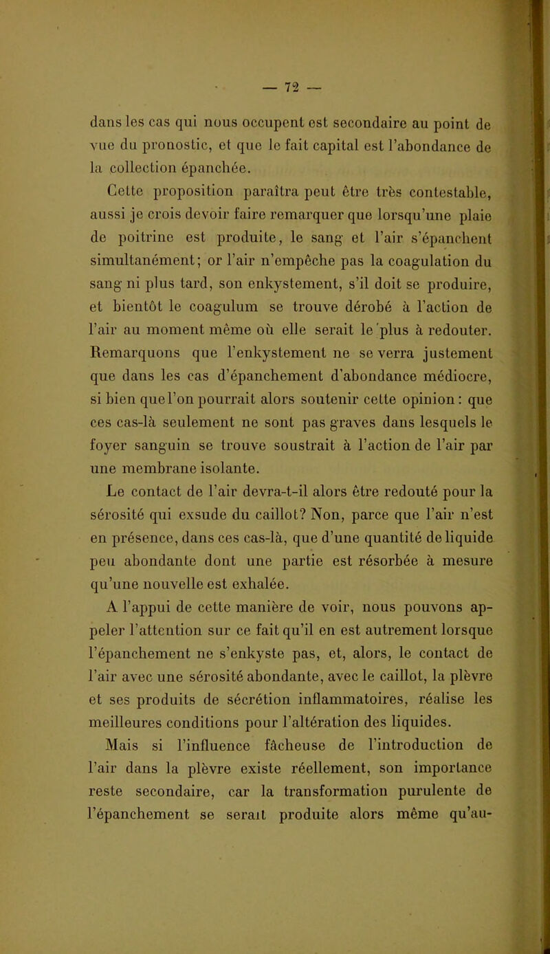 dans les cas qui nous occupent est secondaire au point de vue du pronostic, et que le fait capital est l’abondance de la collection épanchée. Cette proposition paraîtra peut être très contestable, aussi je crois devoir faire remarquer que lorsqu’une plaie de poitrine est produite, le sang- et l’air s’épanchent simultanément; or l’air n’empêche pas la coagulation du sang ni plus tard, son enkystement, s’il doit se produire, et bientôt le coagulum se trouve dérobé à l’action de l’air au moment même où elle serait le'plus à redouter. Remarquons que l’enkystement ne se verra justement que dans les cas d’épanchement d’abondance médiocre, si bien que l’on pourrait alors soutenir cette opinion : que ces cas-là seulement ne sont pas graves dans lesquels le foyer sanguin se trouve soustrait à l’action de l’air par une membrane isolante. Le contact de l’air devra-t-il alors être redouté pour la sérosité qui exsude du caillot? Non, parce que l’air n’est en présence, dans ces cas-là, que d’une quantité de liquide peu abondante dont une partie est résorbée à mesure qu’une nouvelle est exhalée. A l’appui de cette manière de voir, nous pouvons ap- peler l’attention sur ce fait qu’il en est autrement lorsque l’épanchement ne s’enkyste pas, et, alors, le contact de l’air avec une sérosité abondante, avec le caillot, la plèvre et ses produits de sécrétion inflammatoires, réalise les meilleures conditions pour l’altération des liquides. Mais si l’influence fâcheuse de l’introduction de l’air dans la plèvre existe réellement, son importance reste secondaire, car la transformation purulente de l’épanchement se serait produite alors même qu’au-