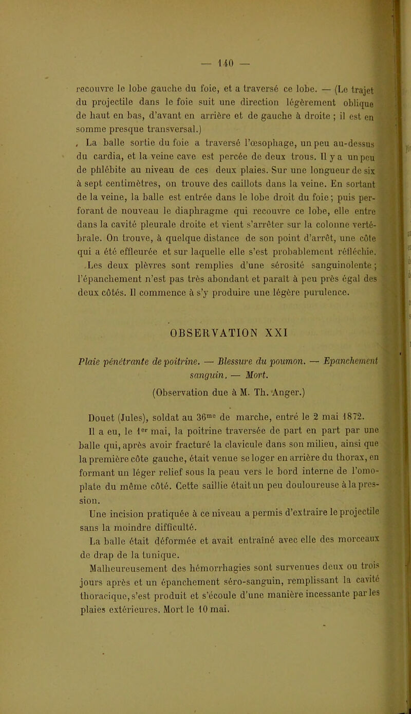 recouvre le lobe gauche du foie, et a traversé ce lobe. — (Le trajet du projectile dans le foie suit une direction légèrement oblique de haut en bas, d’avant en arrière et de gauche à droite ; il est en somme presque transversal.) , La balle sortie du foie a traversé l’œsophage, un peu au-dessus du cardia, et la veine cave est percée de deux trous. 11 y a un pou de phlébite au niveau de ces deux plaies. Sur une longueur de six à sept centimètres, on trouve des caillots dans la veine. En sortant de la veine, la balle est entrée dans le lobe droit du foie; puis per- forant de nouveau le diaphragme qui recouvre ce lobe, elle entre dans la cavité pleurale droite et vient s’arrêter sur la colonne verté- brale. On trouve, à quelque distance de son point d’arrêt, une côte qui a été effleurée et sur laquelle elle s’est probablement l'éflécliie. -Les deux plèvres sont remplies d’une sérosité sanguinolente; l’épanchement n’est pas très abondant et paraît à peu près égal des deux côtés. Il commence à s’y produire une légère purulence. OBSERVATION XXI Plaie 'péiiétrante de poitrme. — Blessure du poumon. — Epanchement sanguin, — Mort. (Observation due à M. Th.’Anger.) Douet (Jules), soldat au 36“o de marche, entré le 2 mai 1872. Il a eu, le lof mai, la poitrine traversée de part en part par une balle qui, après avoir fracturé la clavicule dans son milieu, ainsi que la première côte gauche, était venue se loger en arrière du thorax, en formant un léger relief sous la peau vers le bord interne de l’omo- plate du môme côté. Cette saillie était un peu douloureuse à la pres- sion. Une incision pratiquée à ce niveau a permis d’extraire le projectile sans la moindre difficulté. La balle était déformée et avait entraîné avec elle des morceaux de drap de la tunique. Malheureusement des hémorrhagies sont survenues deux ou trois jours après et un épanchement séro-sanguin, remplissant la cavité thoracique,s’est produit et s’écoule d’une manière incessante parles plaies extérieures. Mort le tOmai.