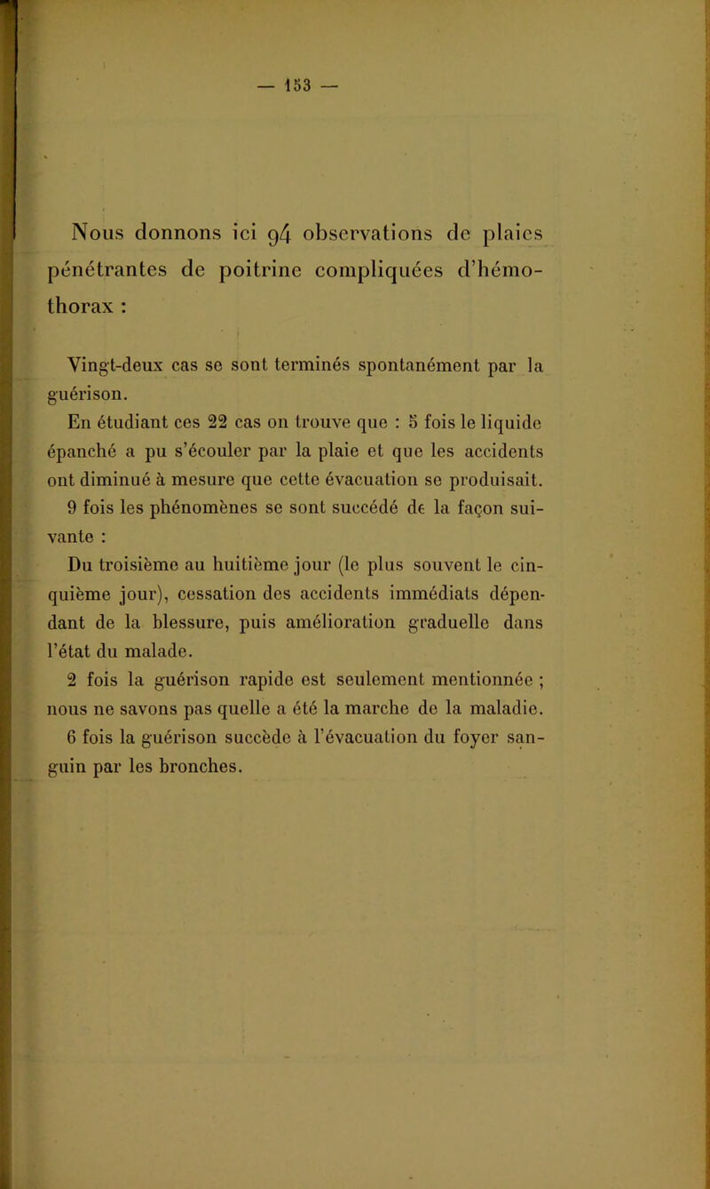 1 . Nous donnons ici g4 observations de plaies pénétrantes de poitrine compliquées d’hémo- thorax : Vingt-deux cas se sont terminés spontanément par la guérison. En étudiant ces 22 cas on trouve que : 5 fois le liquide épanché a pu s’écouler par la plaie et que les accidents ont diminué à mesure que cette évacuation se produisait. 9 fois les phénomènes se sont succédé de la façon sui- vante : Du troisième au huitième jour (le plus souvent le cin- quième jour), cessation dos accidents immédiats dépen- dant de la blessure, puis amélioration graduelle dans l’état du malade. 2 fois la guéi’ison rapide est seulement mentionnée ; nous ne savons pas quelle a été la marche do la maladie. 6 fois la guérison succède à l’évacuation du foyer san- guin par les bronches.