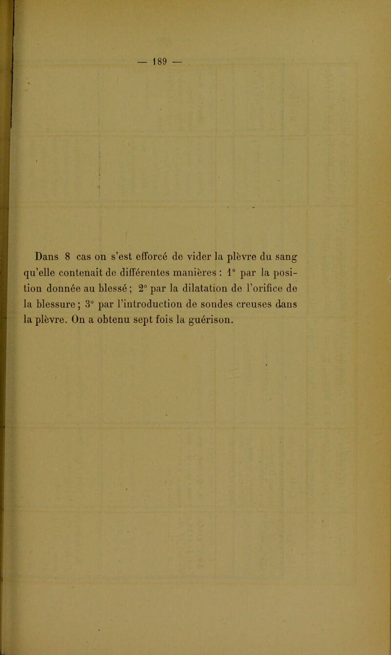 Dans 8 cas on s’est efforcé de vider la plèvre du sang qu’elle contenait de différentes manières ; 1“ par la posi- tion donnée au blessé ; 2° par la dilatation de l’orifice de la blessure ; 3° par l’introduction de sondes creuses dans la plèvre. On a obtenu sept fois la guérison.