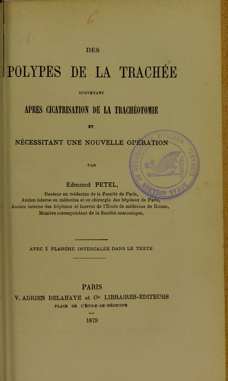 POLYPES DE LA TRACHÉE SURVENANT APRES CICATRISATION DE IA TRACHÉOTOMIE ET NECESSITANT UNE NOUVELLE OPÉRATION PAR Edmond PETEL, Docteur en médecine de la Faculté de Paris, Ancien interne en médecine et en chirurgie des hôpitaux de Paris, Ancien interne des hôpitaux et lauréat de l’Ecole de médecine de Rouen, Membre correspondant de la Société anatomique, AVEC 1 PLANCHE INTERCALÉE DANS LE TEXTE PARIS V. ADRIEN DELAHAYE et O1 LIBRAIRES-EDITEURS PLACE DE L’ÉCOLE - DE -MÉDECINE 1879