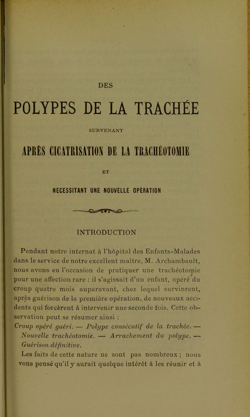 POLYPES DE LA TRACHÉE SURVENANT APRÈS CICATRISATION DE LA TRACHÉOTOMIE ET NECESSITANT UNE NOUVELLE OPERATION INTRODUCTION Pendant notre internat à l’hôpital des Enfants-Malades dans le service de notre excellent maître, M. Archambault, nous avons eu l’occasion de pratiquer une trachéotorpie pour une affection rare : il s’agissait d’un enfant, opéré du croup quatre mois auparavant, chez lequel survinrent, après guérison de la première opération, de nouveaux acci- dents qui forcèrent à intervenir une seconde fois. Cette ob- servation peut se résumer ainsi : Croup opéré guéri. — Polype consécutif de la trachée. — Nouvelle trachéotomie. — Arrachement du polype. — Guérison définitive. Les faits de cette nature ne sont pas nombreux ; nous vons pensé qu’il y aurait quelque intérêt à les réunir et à