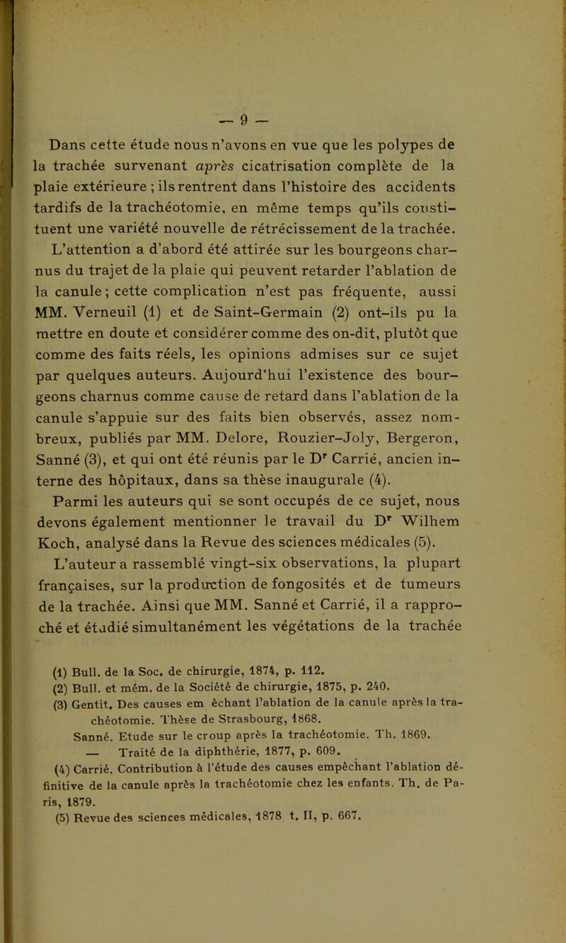 Dans cette étude nous n’avons en vue que les polypes de la trachée survenant après cicatrisation complète de la plaie extérieure ; ils rentrent dans l’histoire des accidents tardifs de la trachéotomie, en même temps qu’ils consti- tuent une variété nouvelle de rétrécissement de la trachée. L’attention a d’abord été attirée sur les bourgeons char- nus du trajet de la plaie qui peuvent retarder l’ablation de la canule ; cette complication n’est pas fréquente, aussi MM. Yerneuil (1) et de Saint-Germain (2) ont-ils pu la mettre en doute et considérer comme des on-dit, plutôt que comme des faits réels, les opinions admises sur ce sujet par quelques auteurs. Aujourd’hui l’existence des bour- geons charnus comme cause de retard dans l’ablation de la canule s’appuie sur des faits bien observes, assez nom- breux, publiés par MM. Delore, Rouzier-Joly, Bergeron, Sanné (3), et qui ont été réunis par le Dr Carrié, ancien in- terne des hôpitaux, dans sa thèse inaugurale (4). Parmi les auteurs qui se sont occupés de ce sujet, nous devons également mentionner le travail du Dr Wilhem Koch, analysé dans la Revue des sciences médicales (5). L’auteur a rassemblé vingt-six observations, la plupart françaises, sur la production de fongosités et de tumeurs de la trachée. Ainsi que MM. Sanné et Carrié, il a rappro- ché et étudié simultanément les végétations delà trachée (1) Bull, de la Soc. de chirurgie, 1874, p. 112. (2) Bull, et mém. de la Société de chirurgie, 1875, p. 240. (3) Gentit. Des causes em êchant l’ablation de la canule après la tra- chéotomie. Thèse de Strasbourg, 1868. Sanné. Etude sur le croup après la trachéotomie. Th. 1869. — Traité de la diphthérie, 1877, p. 609. (4) Carrié. Contribution à l’étude des causes empêchant l’ablation dé- finitive de la canule après la trachéotomie chez les enfants. Th. de Pa- ris, 1879. (5) Revue des sciences médicales, 1878 t. II, p. 667.