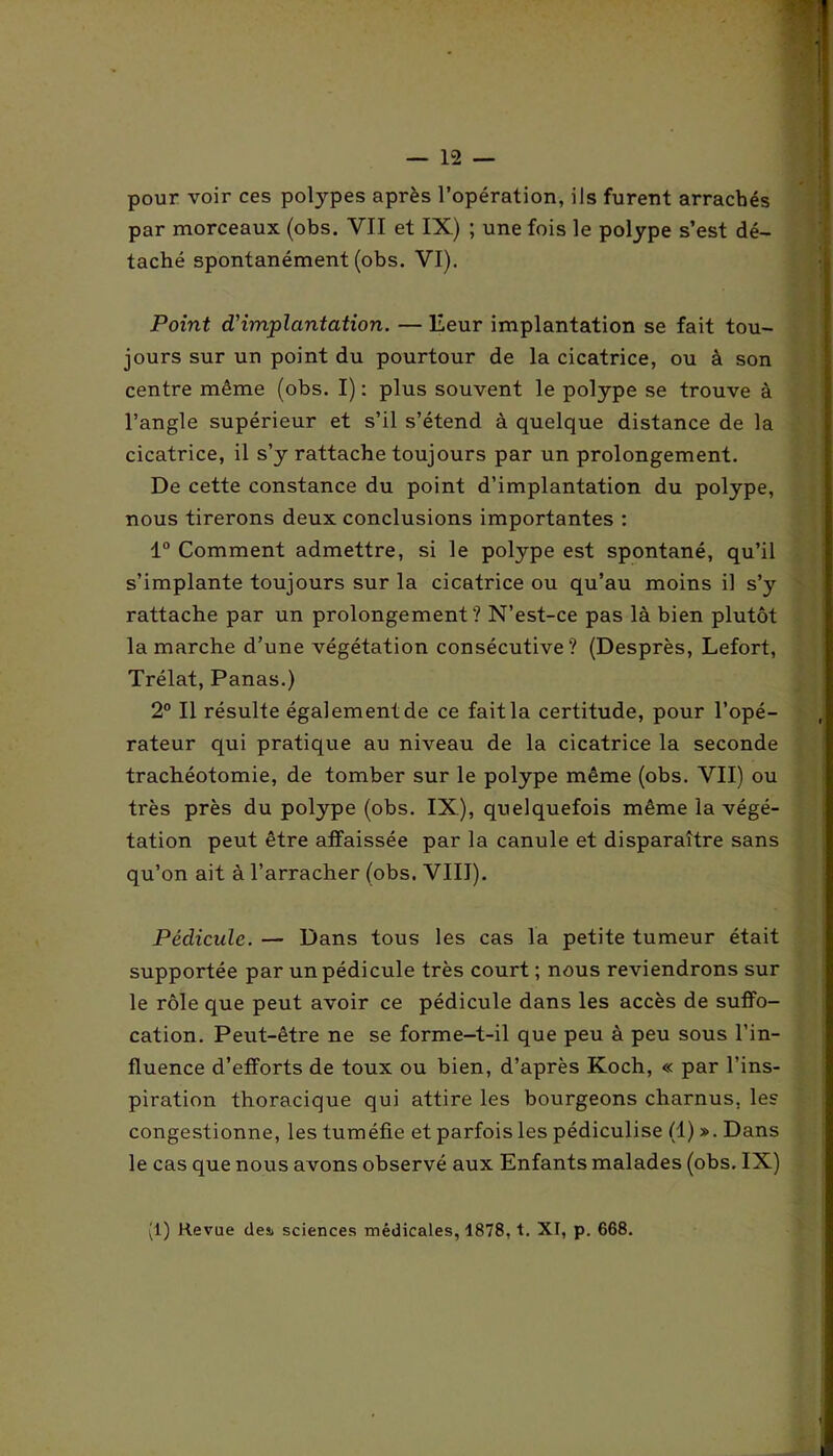 pour voir ces polypes après l’opération, ils furent arrachés par morceaux (obs. YII et IX) ; une fois le polype s’est dé- taché spontanément (obs. VI). Point d'implantation. — Eeur implantation se fait tou- jours sur un point du pourtour de la cicatrice, ou à son centre même (obs. I) : plus souvent le polype se trouve à l’angle supérieur et s’il s’étend à quelque distance de la cicatrice, il s’y rattache toujours par un prolongement. De cette constance du point d’implantation du polype, nous tirerons deux conclusions importantes : 1° Comment admettre, si le polype est spontané, qu’il s’implante toujours sur la cicatrice ou qu’au moins il s’y rattache par un prolongement? N’est-ce pas là bien plutôt la marche d’une végétation consécutive? (Desprès, Lefort, Trélat, Panas.) 2° Il résulte également de ce fait la certitude, pour l’opé- rateur qui pratique au niveau de la cicatrice la seconde trachéotomie, de tomber sur le polype même (obs. VII) ou très près du polype (obs. IX), quelquefois même la végé- tation peut être affaissée par la canule et disparaître sans qu’on ait à l’arracher (obs. VIII). Pédicule. — Dans tous les cas la petite tumeur était supportée par un pédicule très court ; nous reviendrons sur le rôle que peut avoir ce pédicule dans les accès de suffo- cation. Peut-être ne se forme-t-il que peu à peu sous l’in- fluence d’efforts de toux ou bien, d’après Koch, « par l’ins- piration thoracique qui attire les bourgeons charnus, les congestionne, les tuméfie et parfois les pédiculise (1) ». Dans le cas que nous avons observé aux Enfants malades (obs. IX)