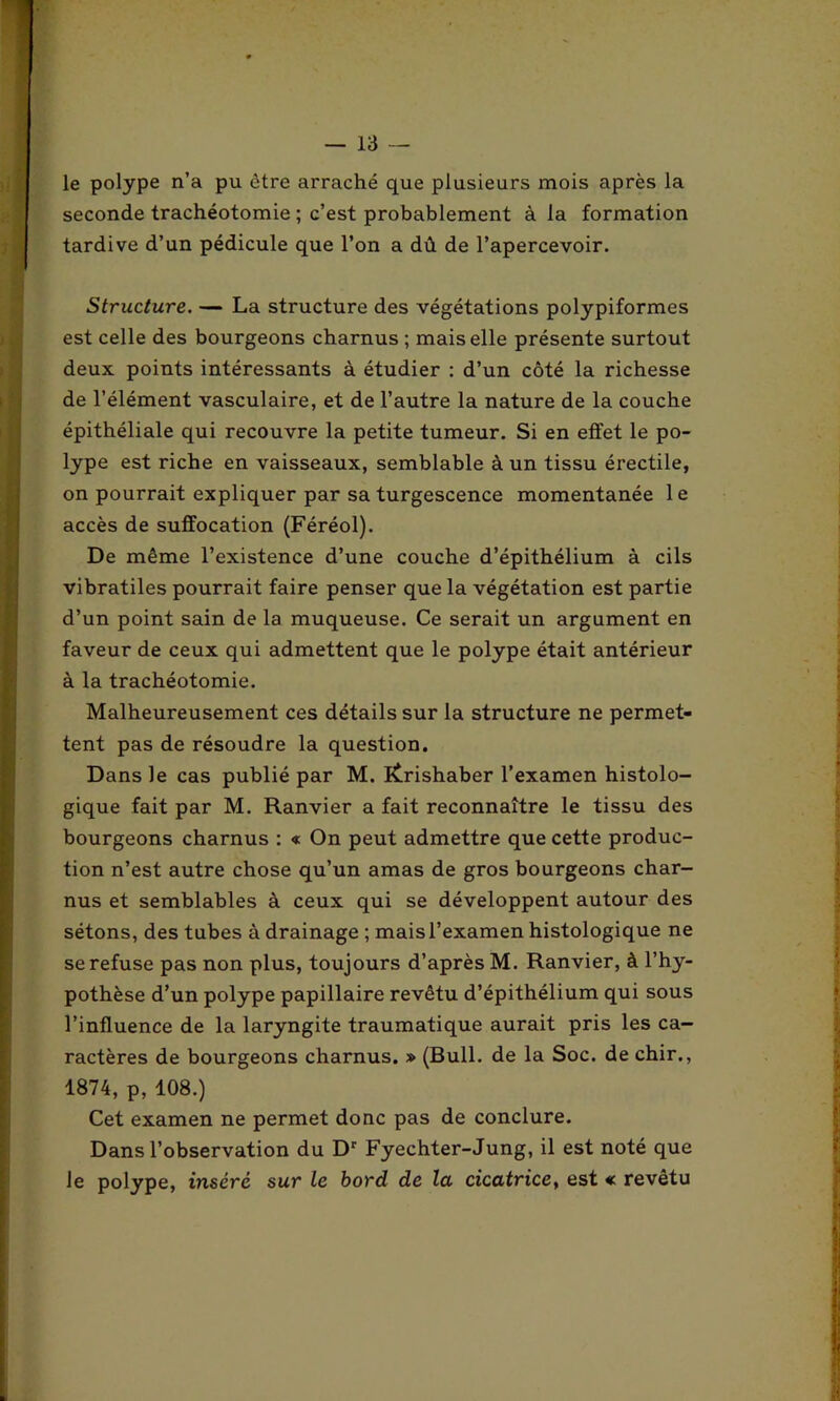 le polype n’a pu être arraché que plusieurs mois après la seconde trachéotomie ; c’est probablement à la formation tardive d’un pédicule que l’on a dû de l’apercevoir. Structure. — La structure des végétations polypiformes est celle des bourgeons charnus ; mais elle présente surtout deux points intéressants à étudier : d’un côté la richesse de l’élément vasculaire, et de l’autre la nature de la couche épithéliale qui recouvre la petite tumeur. Si en effet le po- lype est riche en vaisseaux, semblable à un tissu érectile, on pourrait expliquer par sa turgescence momentanée le accès de suffocation (Féréol). De même l’existence d’une couche d’épithélium à cils vibratiles pourrait faire penser que la végétation est partie d’un point sain de la muqueuse. Ce serait un argument en faveur de ceux qui admettent que le polype était antérieur à la trachéotomie. Malheureusement ces détails sur la structure ne permet- tent pas de résoudre la question. Dans le cas publié par M. lÊrishaber l’examen histolo- gique fait par M. Ranvier a fait reconnaître le tissu des bourgeons charnus : « On peut admettre que cette produc- tion n’est autre chose qu’un amas de gros bourgeons char- nus et semblables à ceux qui se développent autour des sétons, des tubes à drainage ; mais l’examen histologique ne se refuse pas non plus, toujours d’après M. Ranvier, à l’hy- pothèse d’un polype papillaire revêtu d’épithélium qui sous l’influence de la laryngite traumatique aurait pris les ca- ractères de bourgeons charnus. » (Bull, de la Soc. de chir., 1874, p, 108.) Cet examen ne permet donc pas de conclure. Dans l’observation du Dr Fyechter-Jung, il est noté que le polype, inséré sur le bord de la cicatrice, est « revêtu