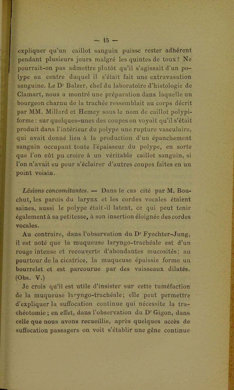 expliquer qu’un caillot sanguin puisse rester adhérent pendant plusieurs jours malgré les quintes de toux? Ne pourrait-on pas admettre plutôt qu’il s’agissait d’un po- lype au centre duquel il s’était fait une extravasation sanguine. Le Dl‘ Balzer, chef du laboratoire d’histologie de Clamart, nous a montré une préparation dans laquelle un bourgeon charnu de la trachée ressemblait au corps décrit par MM. Millard et Hemey sous le nom de caillot polypi- forme : sur quelques-unes des coupes on voyait qu’il s’était produit dans l’intérieur du polype une rupture vasculaire, qui avait donné lieu à la production d’un épanchement sanguin occupant toute l’épaisseur du polype, en sorte que l’on eût pu croire à un véritable caillot sanguin, si l’on n’avait eu pour s’éclaire!1 d’autres coupes faites en un point voisin. Lésions concomitantes. — Dans le cas cité par M. Bou- chut, les parois du larynx et les cordes vocales étaient saines, aussi le polype était-il latent, ce qui peut tenir également à sa petitesse, à son insertion éloignée des cordes vocales. Au contraire, dans l’observation du D1' Fyechter-Jung, il est noté que la muqueuse laryngo-trachéale est d’un rouge intense et recouverte d’abondantes mucosités; au pourtour de la cicatrice, la muqueuse épaissie forme un bourrelet et est parcourue par des vaisseaux dilatés. (Obs. V.) Je crois qu’il est utile d’insister sur cette tuméfaction de la muqueuse laryngo-trachéale; elle peut permettre d’expliquer la suffocation continue qui nécessite la tra- chéotomie ; en effet, dans l’observation du Dr Gigon, dans celle que nous avons recueillie, après quelques accès de suffocation passagers on voit s’établir une gêne continue