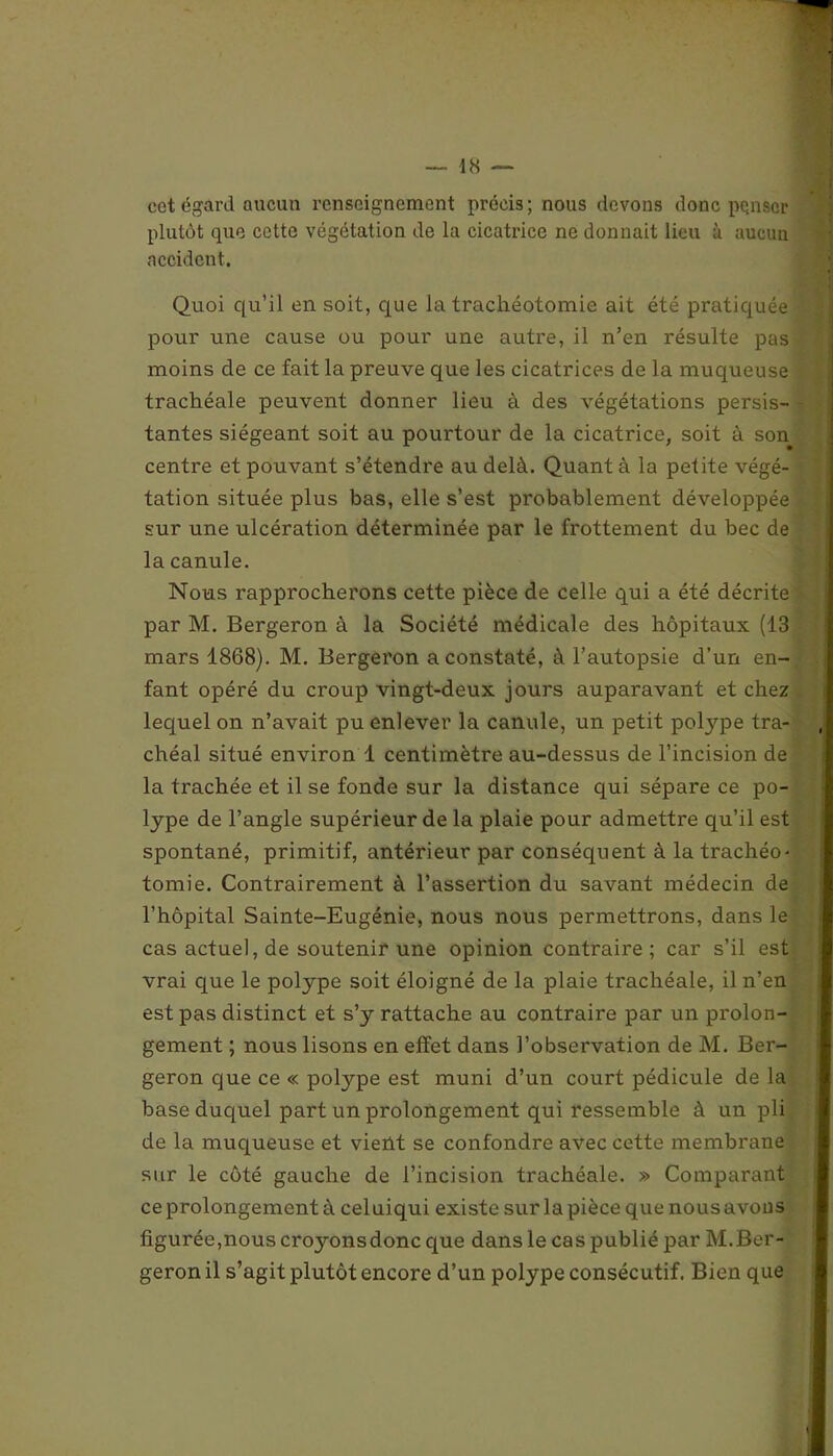 cet égard aucun renseignement précis ; nous devons donc pçnsor plutôt que cette végétation de la cicatrice ne donnait lieu à aucun accident. Quoi qu’il en soit, que la trachéotomie ait été pratiquée pour une cause ou pour une autre, il n’en résulte pas moins de ce fait la preuve que les cicatrices de la muqueuse trachéale peuvent donner lieu à des végétations persis- tantes siégeant soit au pourtour de la cicatrice, soit à son centre et pouvant s’étendre au delà. Quant à la petite végé- tation située plus bas, elle s’est probablement développée sur une ulcération déterminée par le frottement du bec de la canule. Nous rapprocherons cette pièce de celle qui a été décrite par M. Bergeron à la Société médicale des hôpitaux (13 mars 1868). M. Bergeron a constaté, à l’autopsie d’un en- fant opéré du croup vingt-deux jours auparavant et chez lequel on n’avait pu enlever la canule, un petit polype tra- chéal situé environ 1 centimètre au-dessus de l’incision de la trachée et il se fonde sur la distance qui sépare ce po- lype de l’angle supérieur de la plaie pour admettre qu’il est spontané, primitif, antérieur par conséquent à la trachéo- tomie. Contrairement à l’assertion du savant médecin de l’hôpital Sainte-Eugénie, nous nous permettrons, dans le cas actuel, de soutenir une opinion contraire; car s’il est vrai que le polype soit éloigné de la plaie trachéale, il n’en est pas distinct et s’y rattache au contraire par un prolon- gement ; nous lisons en effet dans l’observation de M. Bei'- geron que ce « polype est muni d’un court pédicule de la base duquel part un prolongement qui ressemble à un pli de la muqueuse et vient se confondre avec cette membrane sur le côté gauche de l’incision trachéale. » Comparant ce prolongement à celuiqui existe sur la pièce que nous avons figurée,nous cro3mnsdonc que dans le cas publié par M.Ber- geron il s’agit plutôt encore d’un polype consécutif. Bien que