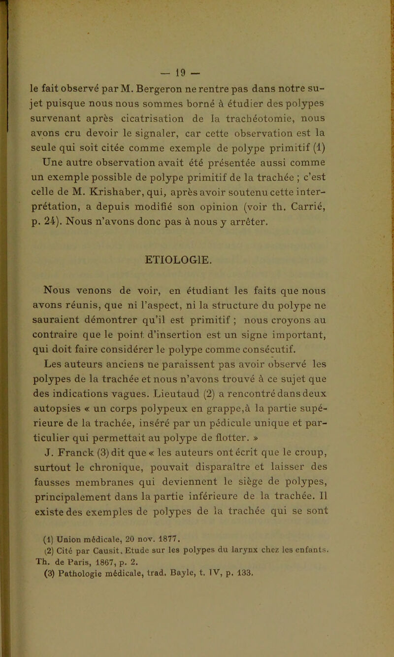 le fait observé par M. Bergeron ne rentre pas dans notre su- jet puisque nous nous sommes borné à étudier des polypes survenant après cicatrisation de la trachéotomie, nous avons cru devoir le signaler, car cette observation est la seule qui soit citée comme exemple de polype primitif (1) Une autre observation avait été présentée aussi comme un exemple possible de polype primitif de la trachée ; c’est celle de M. Krishaber, qui, après avoir soutenu cette inter- prétation, a depuis modifié son opinion (voir th. Carrié, p. 24). Nous n’avons donc pas à nous y arrêter. ETIOLOGIE. Nous venons de voir, en étudiant les faits que nous avons réunis, que ni l’aspect, ni la structure du polype ne sauraient démontrer qu’il est primitif ; nous croyons au contraire que le point d’insertion est un signe important, qui doit faire considérer le polype comme consécutif. Les auteurs anciens ne paraissent pas avoir observé les polypes de la trachée et nous n’avons trouvé à ce sujet que des indications vagues. Lieutaud (2) a rencontré dans deux autopsies « un corps polypeux en grappe,à la partie supé- rieure de la trachée, inséré par un pédicule unique et par- ticulier qui permettait au polype de flotter. » J. Franck (3) dit que« les auteurs ont écrit que le croup, surtout le chronique, pouvait disparaître et laisser des fausses membranes qui deviennent le siège de polypes, principalement dans la partie inférieure de la trachée. Il existe des exemples de polypes de la trachée qui se sont (1) Union médicale, 20 nov. 1877. (2) Cité par Causit. Etude sur les polypes du larynx chez les enfants. Th. de Paris, 1867, p. 2. (3) Pathologie médicale, trad. Bayle, t. IV, p. 133.