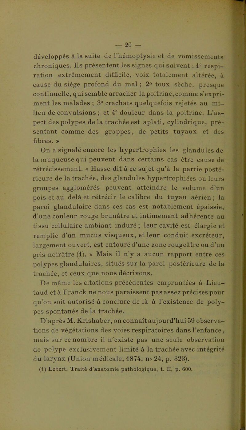développés à la suite de l’hémoptysie et de vomissements chroniques. Ils présentent les signes qui suivent : 1° respi- ration extrêmement difficile, voix totalement altérée, à cause du siège profond du mal ; 2° toux sèche, presque continuelle, qui semble arracher la poitrine, comme s’expri- ment les malades ; 3° crachats quelquefois rejetés au mi- lieu de convulsions ; et 4° douleur dans la poitrine. L’as- pect des polypes de la trachée est aplati, cylindrique, pré- sentant comme des grappes, de petits tuyaux et des fibres. » On a signalé encore les hypertrophies les glandules de la muqueuse qui peuvent dans certains cas être cause de rétrécissement. « Hasse dit à ce sujet qu’à la partie posté- rieure de la trachée, des glandules hypertrophiées ou leurs groupes agglomérés peuvent atteindre le volume d’un pois et au delà et rétrécir le calibre du tuyau aérien; la paroi glandulaire dans ces cas est notablement épaissie, d’une couleur rouge brunâtre et intimement adhérente au tissu cellulaire ambiant induré; leur cavité est élargie et remplie d’un mucus visqueux, et leur conduit excréteur, largement ouvert, est entouré d’une zone rougeâtre ou d’un gris noirâtre (1). » Mais il n’y a aucun rapport entre ces polypes glandulaires, situés sur la paroi postérieure delà trachée, et ceux que nous décrivons. De même les citations précédentes empruntées à Lieu- taud et à Franck ne nous paraissent pas assez précises pour qu’on soit autorisé à conclure de là à l’existence de poly- pes spontanés de la trachée. D’aprèsM. Krishaber, on connaîtaujourd’hui 59 observa- tions de végétations des voies respiratoires dans l’enfance, mais sur ce nombre il n’existe pas une seule observation de polype exclusivement limité à la trachée avec intégrité du larynx (Union médicale, 1874, n<> 24, p. 323). (1) Lebert. Traité d’anatomie pathologique, t. II, p. 600.