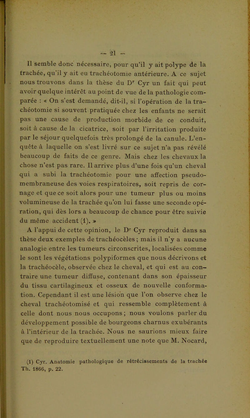 Il semble donc nécessaire, pour qu’il y ait polype de la trachée, qu’il y ait eu trachéotomie antérieure. A ce sujet nous trouvons dans la thèse du Dr Cyr un fait qui peut avoir quelque intérêt au point de vue de la pathologie com- parée : « On s’est demandé, dit-il, si l’opération de la tra- chéotomie si souvent pratiquée chez les enfants ne serait pas une cause de production morbide de ce conduit, soit à cause de la cicatrice, soit par l’irritation produite par le séjour quelquefois très prolongé de la canule. L’en- quête à laquelle on s’est livré sur ce sujet n’a pas révélé beaucoup de faits de ce genre. Mais chez les chevaux la chose n’est pas rare. Il arrive plus d’une fois qu’un cheval qui a subi la trachéotomie pour une affection pseudo- membraneuse des voies respiratoires, soit repris de cor- nage et que ce soit alors pour une tumeur plus ou moins volumineuse de la trachée qu’on lui fasse une seconde opé- ration, qui dès lors a beaucoup de chance pour être suivie du même accident (1). » A l’appui de cette opinion, le Dr Cyr reproduit dans sa thèse deux exemples de trachéocèles ; mais il n’y a aucune analogie entre les tumeurs circonscrites, localisées comme le sont les végétations polypiformes que nous décrivons et la trachéocèle, observée chez le cheval, et qui est au con- traire une tumeur diffuse, contenant dans son épaisseur du tissu cartilagineux et osseux de nouvelle conforma- tion. Cependant il est une lésion que l’on observe chez le cheval trachéotomisé et qui ressemble complètement à celle dont nous nous occupons; nous voulons parler du développement possible de bourgeons charnus exubérants à l’intérieur de la trachée. Nous ne saurions mieux faire que de reproduire textuellement une note que M. Nocard, (1) Cyr. Anatomie pathologique de rétrécissements de la trachée Th. 1866, p. 22.