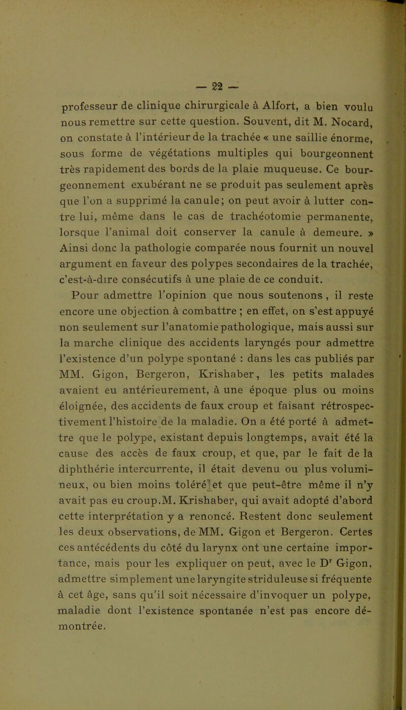 professeur de clinique chirurgicale à Alfort, a bien voulu nous remettre sur cette question. Souvent, dit M. Nocard, on constate à l’intérieur de la trachée « une saillie énorme, sous forme de végétations multiples qui bourgeonnent très rapidement des bords de la plaie muqueuse. Ce bour- geonnement exubérant ne se produit pas seulement après que l’on a supprimé la canule; on peut avoir à lutter con- tre lui, même dans le cas de trachéotomie permanente, lorsque l’animal doit conserver la canule à demeure. » Ainsi donc la pathologie comparée nous fournit un nouvel argument en faveur des polypes secondaires de la trachée, c’est-à-dire consécutifs à une plaie de ce conduit. Pour admettre l’opinion que nous soutenons , il reste encore une objection à combattre ; en effet, on s’est appuyé non seulement sur l’anatomie pathologique, mais aussi sur la marche clinique des accidents laryngés pour admettre l’existence d’un polype spontané : dans les cas publiés par MM. G-igon, Bergeron, Krishaber, les petits malades avaient eu antérieurement, à une époque plus ou moins éloignée, des accidents de faux croup et faisant rétrospec- tivement l’histoire de la maladie. On a été porté à admet- tre que le polype, existant depuis longtemps, avait été la cause des accès de faux croup, et que, par le fait de la diphthérie intercurrente, il était devenu ou plus volumi- neux, ou bien moins toléré et que peut-être même il n’y avait pas eu croup.M. Krishaber, qui avait adopté d’abord cette interprétation y a renoncé. Restent donc seulement les deux observations, de MM. Gigon et Bergeron. Certes ces antécédents du côté du larynx ont une certaine impor- tance, mais pour les expliquer on peut, avec le Dr Gigon, admettre simplement une laryngite striduleuse si fréquente à cet âge, sans qu’il soit nécessaire d’invoquer un polype, maladie dont l’existence spontanée n’est pas encore dé- montrée.
