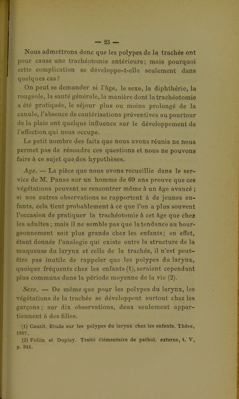 Nous admettrons donc que les polypes de la trachée ont pour cause une trachéotomie antérieure; mais pourquoi cette complication se développe-t-elle seulement dans quelques cas? On peut se demander si l’âge, le sexe, la diphthérie, la rougeole, la santé générale, la manière dont la trachéotomie a été pratiquée, le séjour plus ou moins prolongé de la canule, l’absence de cautérisations préventives au pourtour de la plaie ont quelque influence sur le développement de l’affection qui nous occupe. Le petit nombre des faits que nous avons réunis ne nous permet pas de résoudre ces questions et nous ne pouvons faire à ce sujet que des hypothèses. Age. — La pièce que nous avons recueillie dans le ser- vice de M. Panas sur un homme de 69 ans prouve que ces végétations peuvent se rencontrer même à un âge avancé ; si nos autres observations se rapportent à de jeunes en- fants, cela tient probablement à ce que l’on a plus souvent l’occasion de pratiquer la trachéotomie à cet âge que chez les adultes ; mais il ne semble pas que la tendance au bour- geonnement soit plus grande chez les enfants; en effet, étant donnée l’analogie qui existe entre la structure de la muqueuse du larynx et celle de la trachée, il n’est peut- être pas inutile de rappeler que les polypes du larynx, quoique fréquents chez les enfants (1), seraient cependant plus communs dans la période moyenne de la vie (2). Sexe. — De même que pour les polypes du larynx, les végétations de la trachée se développent surtout chez les garçons ; sur dix observations, deux seulement appar- tiennent à des filles. (1) Cauzit. Etude sur les polypes du larynx chez les enfants. Thèse, 1867. (2) Follin et Duplay. Traité élémentaire de pathol. externe, t. V, p. 341.