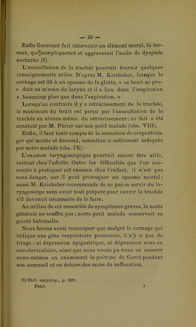 Enfin Guersant fait intervenir un élément moral, la ter- reur, qui]compliquerait et aggraverait l’accès de dyspnée nocturne (1). L’auscultation de la trachée pourrait fournir quelques renseignements utiles. D'après M. Krishaber, lorsque le cornage est dû à un spasme de la glotte, « ce bruit se pro- « duit au niveau du larynx et il a lieu dans l’inspiration « beaucoup plus que dans l’expiration. » Lorsqu’au contraire il y a rétrécissement de la trachée, le maximum du bruit est perçu par l’auscultation de la trachée au niveau même du rétrécissement ; ce fait a été constaté par M. Périer sur son petit malade (obs. VIII). Enfin, il faut tenir compte de la sensation de corps étran- ger qui monte et descend, sensation si nettement indiquée par notre malade (obs. IX). L’examen laryngoscopique pourrait encore être utile, surtout chez l’adulte. Outre les difficultés que l’on ren- contre à pratiquer cet examen chez l’enfant, il n’est pas sans danger, car il peut provoquer un spasme mortel ; aussi M. Krishaber recommande de ne pas se servir du la- ryngoscope sans avoir tout préparé pour ouvrir la trachée s’il devenait nécessaire de le faire. Au milieu de cet ensemble de symptômes graves, la santé générale ne souffre pas ; notre petit malade conservait sa gaieté habituelle. Nous ferons aussi remarquer que malgré le cornage qui indique une gêne respiratoire prononcée, il n’y a pas de tirage : ni dépression épigastrique, ni dépression sous ou sus-claviculaire, ainsi que nous avons pu nous en assurer nous-mêmes en examinant la poitrine de Garet pendant son sommeil et en dehors des accès de suffocation. (1) Dict. encyclop., p. 599. Petel. 3