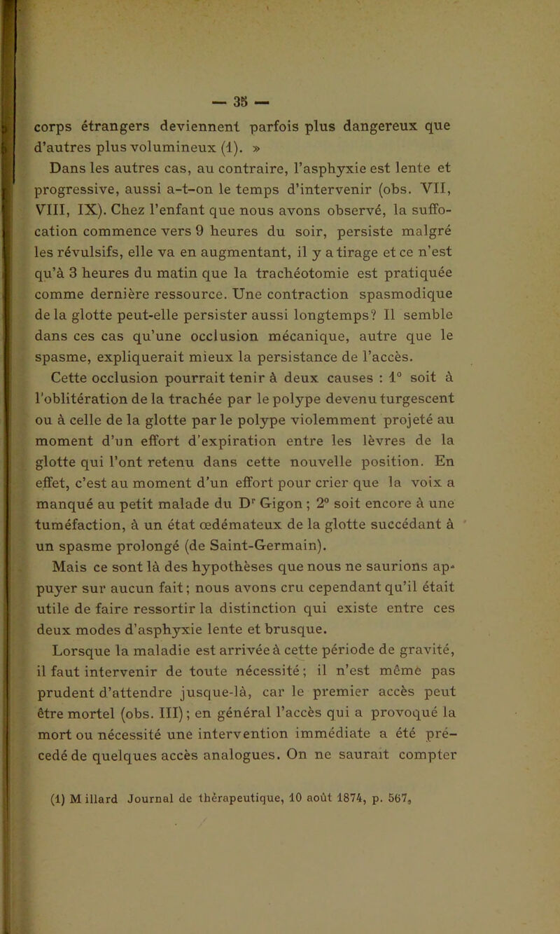 corps étrangers deviennent parfois plus dangereux que d’autres plus volumineux (1). » Dans les autres cas, au contraire, l’asphyxie est lente et progressive, aussi a-t-on le temps d’intervenir (obs. VII, VIII, IX). Chez l’enfant que nous avons observé, la suffo- cation commence vers 9 heures du soir, persiste malgré les révulsifs, elle va en augmentant, il y a tirage et ce n’est qu’à 3 heures du matin que la trachéotomie est pratiquée comme dernière ressource. Une contraction spasmodique de la glotte peut-elle persister aussi longtemps? Il semble dans ces cas qu’une occlusion mécanique, autre que le spasme, expliquerait mieux la persistance de l’accès. Cette occlusion pourrait tenir à deux causes : 1° soit à l'oblitération de la trachée par le polype devenu turgescent ou à celle de la glotte parle polype violemment projeté au moment d’un effort d’expiration entre les lèvres de la glotte qui l’ont retenu dans cette nouvelle position. En effet, c’est au moment d’un effort pour crier que la voix a manqué au petit malade du D'- Gigon ; 2° soit encore à une tuméfaction, à un état œdémateux de la glotte succédant à un spasme prolongé (de Saint-Germain). Mais ce sont là des hypothèses que nous ne saurions ap- puyer sur aucun fait; nous avons cru cependant qu’il était utile de faire ressortir la distinction qui existe entre ces deux modes d’asphyxie lente et brusque. Lorsque la maladie est arrivée à cette période de gravité, il faut intervenir de toute nécessité; il n’est même pas prudent d’attendre jusque-là, car le premier accès peut être mortel (obs. III); en général l’accès qui a provoqué la mort ou nécessité une intervention immédiate a été pré- cédé de quelques accès analogues. On ne saurait compter