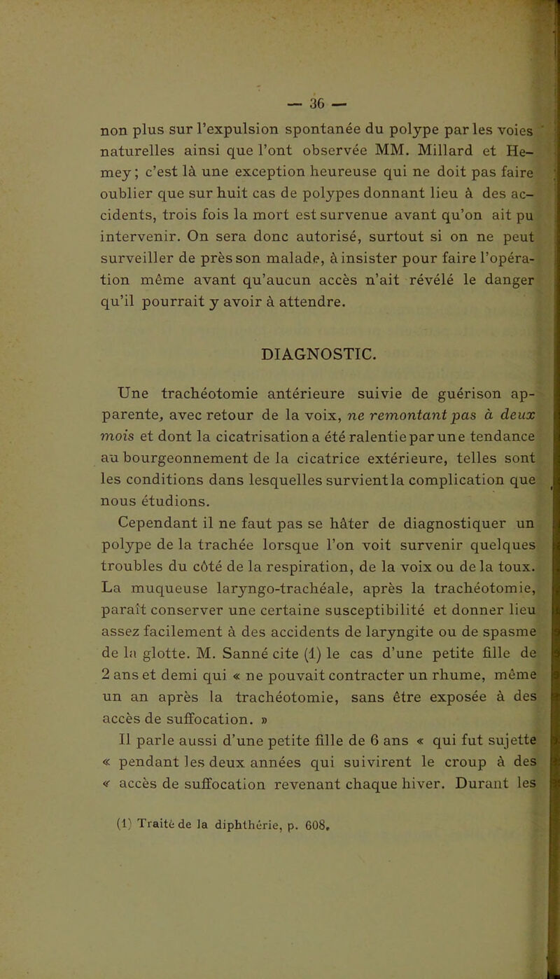 non plus sur l’expulsion spontanée du polype parles voies naturelles ainsi que l’ont observée MM. Millard et He- mey ; c’est là une exception heureuse qui ne doit pas faire oublier que sur huit cas de polypes donnant lieu à des ac- cidents, trois fois la mort est survenue avant qu’on ait pu intervenir. On sera donc autorisé, surtout si on ne peut surveiller de près son malade, à insister pour faire l’opéra- tion même avant qu’aucun accès n’ait révélé le danger qu’il pourrait y avoir à attendre. DIAGNOSTIC. Une trachéotomie antérieure suivie de guérison ap- parente, avec retour de la voix, ne remontant pas à deux mois et dont la cicatrisation a été ralentie par une tendance au bourgeonnement de la cicatrice extérieure, telles sont les conditions dans lesquelles survient la complication que nous étudions. Cependant il ne faut pas se hâter de diagnostiquer un polype de la trachée lorsque l’on voit survenir quelques troubles du côté de la respiration, de la voix ou de la toux. La muqueuse laryngo-trachéale, après la trachéotomie, paraît conserver une certaine susceptibilité et donner lieu assez facilement à des accidents de laryngite ou de spasme de la glotte. M. Sanné cite (1) le cas d’une petite fille de 2 ans et demi qui « ne pouvait contracter un rhume, même un an après la trachéotomie, sans être exposée à des accès de suffocation. » Il parle aussi d’une petite fille de 6 ans « qui fut sujette « pendant les deux années qui suivirent le croup à des <f accès de suffocation revenant chaque hiver. Durant les