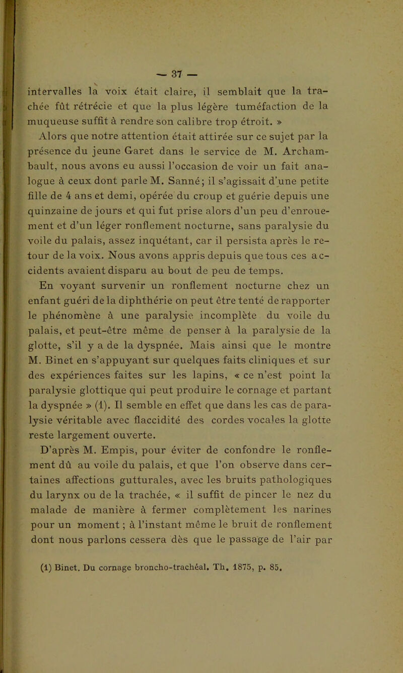 chée fût rétrécie et que la plus légère tuméfaction de la muqueuse suffit à rendre son calibre trop étroit. » Alors que notre attention était attirée sur ce sujet par la présence du jeune Garet dans le service de M. Archam- bault, nous avons eu aussi l’occasion de voir un fait ana- logue à ceux dont parle M. Sanné; il s’agissait d’une petite fille de 4 ans et demi, opérée du croup et guérie depuis une quinzaine de jours et qui fut prise alors d’un peu d’enroue- ment et d’un léger ronflement nocturne, sans paralysie du voile du palais, assez inquétant, car il persista après le re- tour de la voix. Nous avons appris depuis que tous ces ac- cidents avaient disparu au bout de peu de temps. En voyant survenir un ronflement nocturne chez un enfant guéri de la diphthérie on peut être tenté de rapporter le phénomène à une paralysie incomplète du voile du palais, et peut-être même de penser à la paralysie de la glotte, s’il y a de la dyspnée. Mais ainsi que le montre M. Binet en s’appuyant sur quelques faits cliniques et sur des expériences faites sur les lapins, « ce n’est point la paralysie glottique qui peut produire le cornage et partant la dyspnée » (1). Il semble en effet que dans les cas de para- lysie véritable avec flaccidité des cordes vocales la glotte reste largement ouverte. D’après M. Empis, pour éviter de confondre le ronfle- ment dû au voile du palais, et que l’on observe dans cer- taines affections gutturales, avec les bruits pathologiques du larynx ou de la trachée, « il suffit de pincer le nez du malade de manière à fermer complètement les narines pour un moment ; à l’instant même le bruit de ronflement dont nous parlons cessera dès que le passage de l’air par (1) Binet. Du cornage broncho-trachéal. Th, 1875, p. 85,