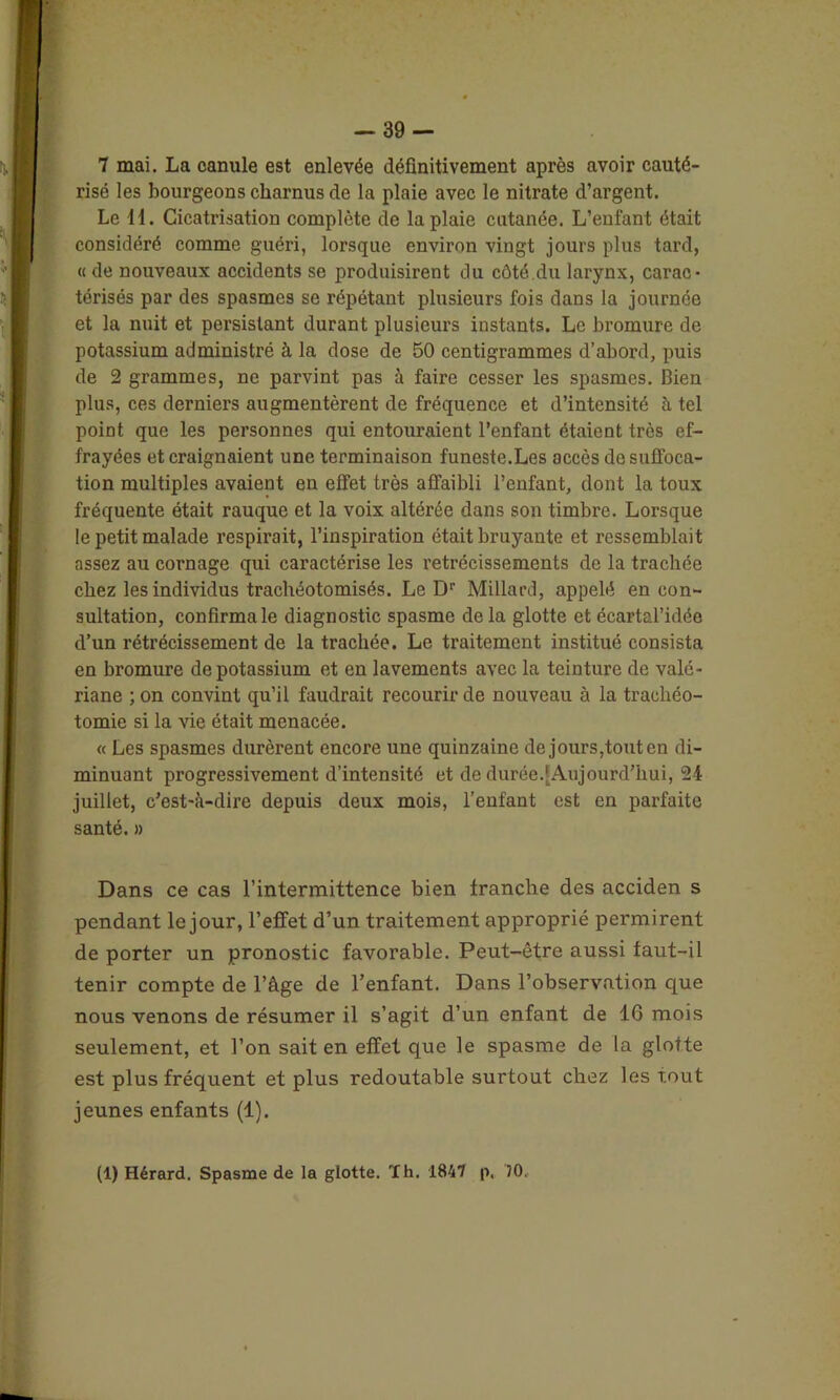 risé les bourgeons charnus de la plaie avec le nitrate d’argent. Le 11. Cicatrisation complète de la plaie cutanée. L’enfant était considéré comme guéri, lorsque environ vingt jours plus tard, « de nouveaux accidents se produisirent du côté.du larynx, carac- térisés par des spasmes se répétant plusieurs fois dans la journée et la nuit et persistant durant plusieurs instants. Le bromure de potassium administré à la dose de 50 centigrammes d’abord, puis de 2 grammes, ne parvint pas à faire cesser les spasmes. Bien plus, ces derniers augmentèrent de fréquence et d’intensité à tel point que les personnes qui entouraient l’enfant étaient très ef- frayées et craignaient une terminaison funeste.Les accès do suffoca- tion multiples avaient en effet très affaibli l’enfant, dont la toux fréquente était rauque et la voix altérée dans son timbre. Lorsque le petit malade respirait, l’inspiration était bruyante et ressemblait assez au cornage qui caractérise les rétrécissements de la trachée chez les individus trachéotomisés. Le Dr Millard, appelé en con- sultation, confirma le diagnostic spasme de la glotte et écartal’idée d’un rétrécissement de la trachée. Le traitement institué consista en bromure de potassium et en lavements avec la teinture de valé- riane ; on convint qu’il faudrait recourir de nouveau à la trachéo- tomie si la vie était menacée. « Les spasmes durèrent encore une quinzaine de jours,tout en di- minuant progressivement d’intensité et de durée.[Aujourd’hui, 24 juillet, c’est-à-dire depuis deux mois, l’enfant est en parfaite santé. » Dans ce cas l’intermittence bien franche des acciden s pendant le jour, l’effet d’un traitement approprié permirent de porter un pronostic favorable. Peut-être aussi faut-il tenir compte de l’âge de l’enfant. Dans l’observation que nous venons de résumer il s’agit d’un enfant de 16 mois seulement, et l’on sait en effet que le spasme de la glotte est plus fréquent et plus redoutable surtout chez les tout jeunes enfants (1). (1) Hérard. Spasme de la glotte. ïh. 1847 p, '70,