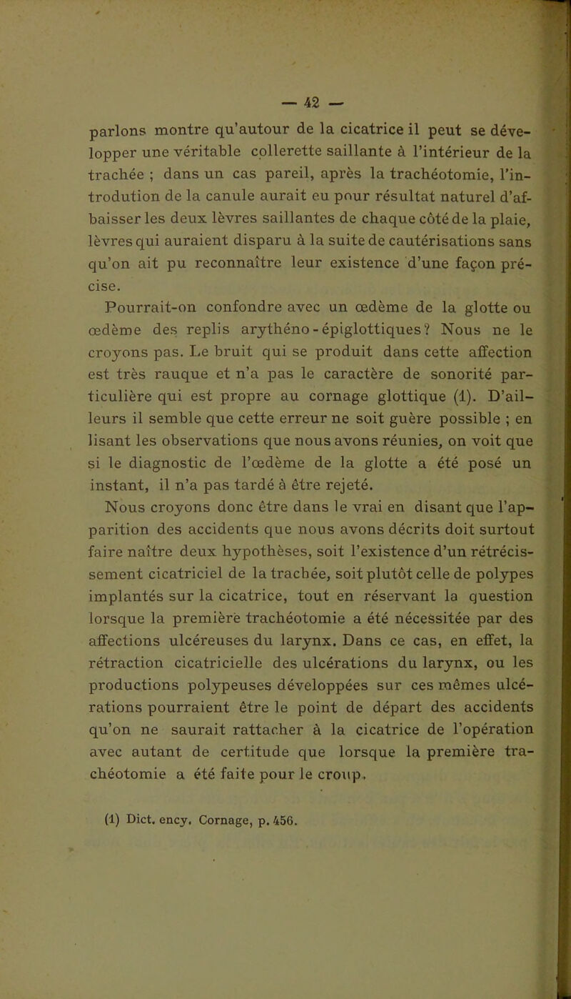 parlons montre qu’autour de la cicatrice il peut se déve- lopper une véritable collerette saillante à l’intérieur de la trachée ; dans un cas pareil, après la trachéotomie, l’in- trodution de la canule aurait eu pour résultat naturel d’af- baisser les deux lèvres saillantes de chaque côté de la plaie, lèvres qui auraient disparu à la suite de cautérisations sans qu’on ait pu reconnaître leur existence d’une façon pré- cise. Pourrait-on confondre avec un œdème de la glotte ou œdème des replis arythéno - épiglottiques ? Nous ne le croyons pas. Le bruit qui se produit dans cette affection est très rauque et n’a pas le caractère de sonorité par- ticulière qui est propre au cornage glottique (1). D’ail- leurs il semble que cette erreur ne soit guère possible ; en lisant les observations que nous avons réunies, on voit que si le diagnostic de l’œdème de la glotte a été posé un instant, il n’a pas tardé à être rejeté. Nous croyons donc être dans le vrai en disant que l’ap- parition des accidents que nous avons décrits doit surtout faire naître deux hypothèses, soit l’existence d’un rétrécis- sement cicatriciel de la trachée, soit plutôt celle de polypes implantés sur la cicatrice, tout en réservant la question lorsque la première trachéotomie a été nécessitée par des affections ulcéreuses du larynx. Dans ce cas, en effet, la rétraction cicatricielle des ulcérations du larynx, ou les productions polypeuses développées sur ces mêmes ulcé- rations pourraient être le point de départ des accidents qu’on ne saurait rattacher à la cicatrice de l’opération avec autant de certitude que lorsque la première tra- chéotomie a été faite pour le croup. (1) Dict, ency. Cornage, p. 456.