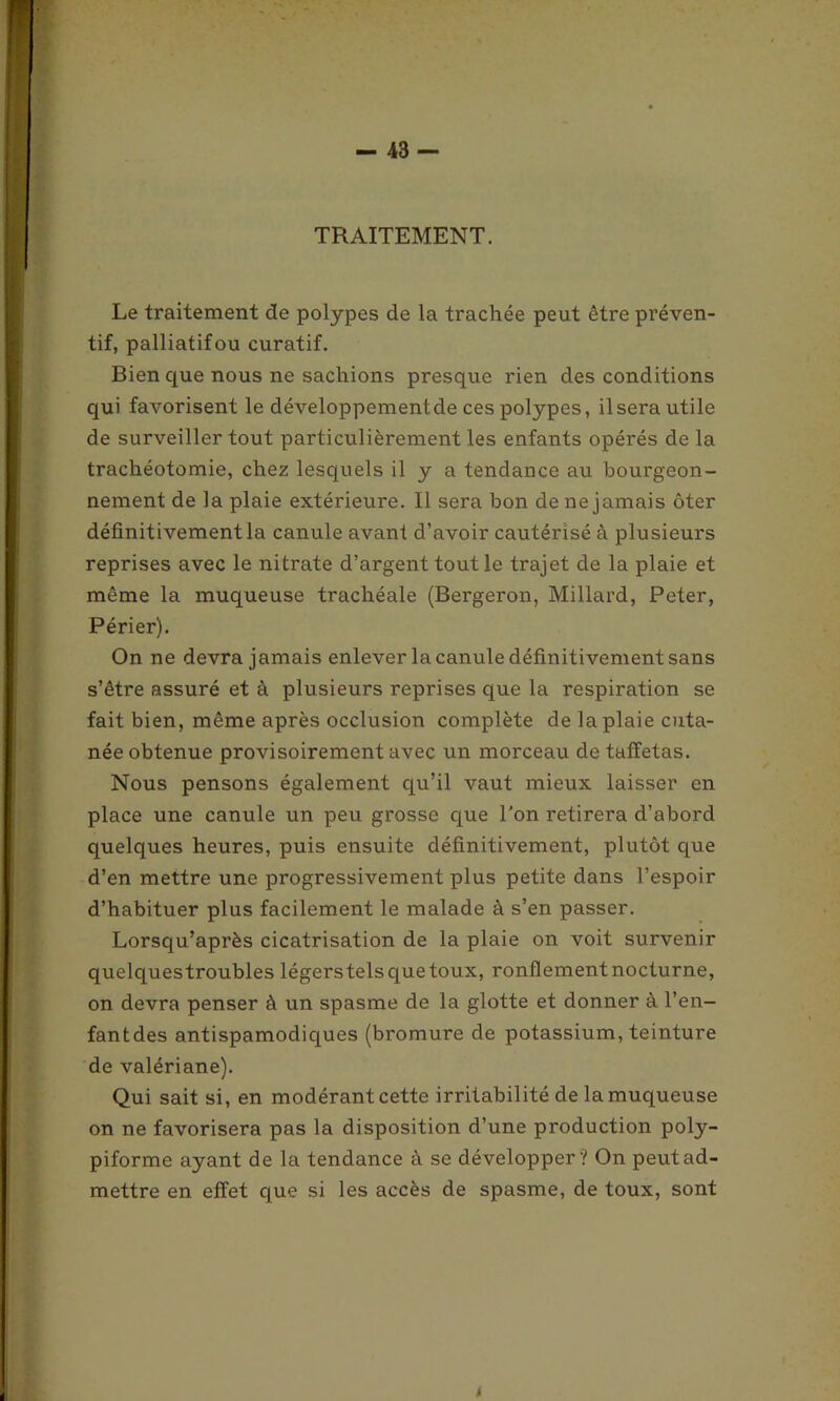 TRAITEMENT. Le traitement de polypes de la trachée peut être préven- tif, palliatifou curatif. Bien que nous ne sachions presque rien des conditions qui favorisent le développement de ces polypes, il sera utile de surveiller tout particulièrement les enfants opérés de la trachéotomie, chez lesquels il y a tendance au bourgeon- nement de la plaie extérieure. Il sera bon de ne jamais ôter définitivement la canule avant d’avoir cautérisé à plusieurs reprises avec le nitrate d’argent tout le trajet de la plaie et même la muqueuse trachéale (Bergeron, Millard, Peter, Périer). On ne devra jamais enlever la canule définitivement sans s’être assuré et à plusieurs reprises que la respiration se fait bien, même après occlusion complète de la plaie cuta- née obtenue provisoirement avec un morceau de taffetas. Nous pensons également qu’il vaut mieux laisser en place une canule un peu grosse que l'on retirera d’abord quelques heures, puis ensuite définitivement, plutôt que d’en mettre une progressivement plus petite dans l’espoir d’habituer plus facilement le malade à s’en passer. Lorsqu’après cicatrisation de la plaie on voit survenir quelquestroubles légerstels que toux, ronflement nocturne, on devra penser à un spasme de la glotte et donner à l’en- fant des antispamodiques (bromure de potassium, teinture de valériane). Qui sait si, en modérant cette irritabilité de la muqueuse on ne favorisera pas la disposition d’une production poly- piforme ayant de la tendance à se développer? On peut ad- mettre en effet que si les accès de spasme, de toux, sont 4