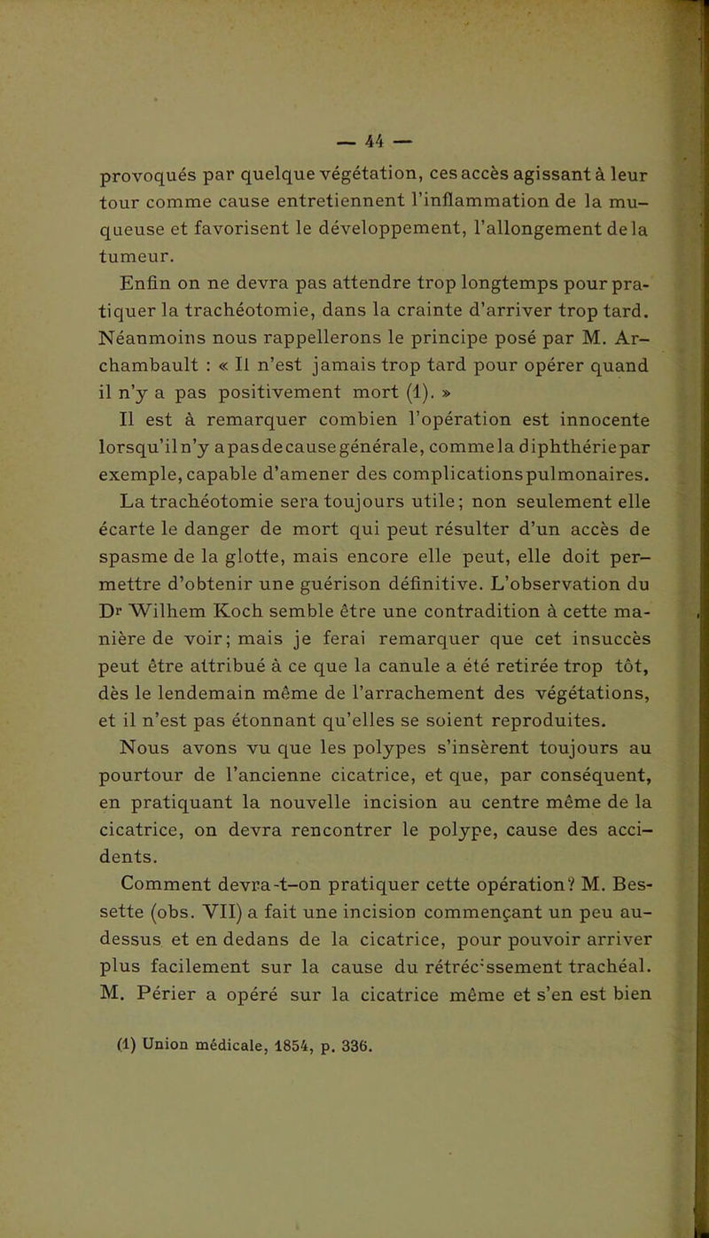 provoqués par quelque végétation, ces accès agissant à leur tour comme cause entretiennent l’inflammation de la mu- queuse et favorisent le développement, l’allongement delà tumeur. Enfin on ne devra pas attendre trop longtemps pour pra- tiquer la trachéotomie, dans la crainte d’arriver trop tard. Néanmoins nous rappellerons le principe posé par M. Ar- chambault : « Il n’est jamais trop tard pour opérer quand il n’y a pas positivement mort (1). » Il est à remarquer combien l’opération est innocente lorsqu’il n’y apasdecausegénérale, commela diphthériepar exemple, capable d’amener des complicationspulmonaires. La trachéotomie sera toujours utile; non seulement elle écarte le danger de mort qui peut résulter d’un accès de spasme de la glotte, mais encore elle peut, elle doit per- mettre d’obtenir une guérison définitive. L’observation du Dr Wilhem Koch semble être une contradition à cette ma- nière de voir; mais je ferai remarquer que cet insuccès peut être attribué à ce que la canule a été retirée trop tôt, dès le lendemain même de l’arrachement des végétations, et il n’est pas étonnant qu’elles se soient reproduites. Nous avons vu que les polypes s’insèrent toujours au pourtour de l’ancienne cicatrice, et que, par conséquent, en pratiquant la nouvelle incision au centre même de la cicatrice, on devra rencontrer le polype, cause des acci- dents. Comment devra-t-on pratiquer cette opération? M. Bes- sette (obs. VII) a fait une incision commençant un peu au- dessus et en dedans de la cicatrice, pour pouvoir arriver plus facilement sur la cause du rétréc;ssement trachéal. M. Périer a opéré sur la cicatrice même et s’en est bien