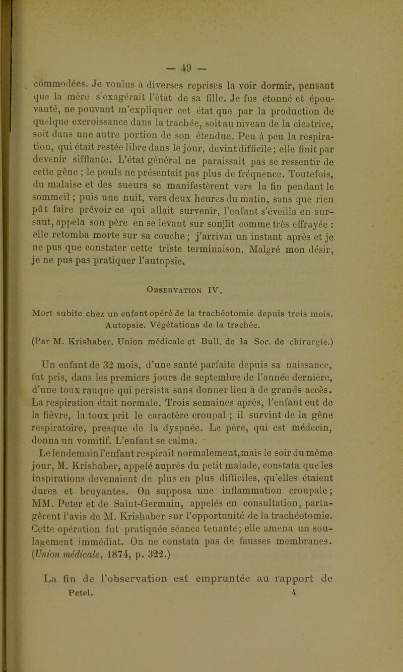 I commodëes. Je voulus à diverses reprises la voir dormir, pensant ! que la mère s exagérait l’état de sa fille. Je fus étonné et épou- vanté, ne pouvant m’expliquer cet état que par la production de quelque excroissance dans la trachée, soit au niveau de la cicatrice, soit dans une autre portion de son étendue. Peu à peu la respira- tion, qui était restée libre dans le jour, devint difficile; elle finit par devenir sifflante. L’état général ne paraissait pas se ressentir de cette gène ; le pouls ne présentait pas plus de fréquence. Toutefois, du malaise et des sueurs se manifestèrent vers la fin pendant le sommeil ; puis une nuit, vers deux heures du matin, sans que rien pût faire prévoir ce qui allait survenir, l’enfant s’éveilla en sur- saut, appela son père en se levant sur son^'lit comme très effrayée : elle retomba morte sur sa couche; j’arrivai un instant après et je ne pus que constater cette triste terminaison. Malgré mon désir, je ne pus pas pratiquer l’autopsie. Observation IV. Mort subite chez un enfant opéré de la trachéotomie depuis trois mois. Autopsie. Végétations de la trachée. (Par M. Krishaber. Union médicale et Bull, de la Soc. de chirurgie.) Un enfant de 32 mois, d’une santé parfaite depuis sa naissance, fut pris, dans les premiers jours de septembre de l’année dernière, d’une toux rauque qui persista sans donner lieu à de grands accès. La respiration était normale. Trois semaines après, l’enlant eut de la fièvre, la toux prit le caractère croupal ; il survint de la gêne respiratoire, presque de la dyspnée. Le père, qui est médecin, . donna un vomitif. L’enfant se calma. • Le lendemain l’enfant respirait normalement, mais le soir du môme jour, M. Krishaber, appelé auprès du petit malade, constata que les inspirations devenaient de plus en plus difficiles, qu'elles étaient dures et bruyantes. On supposa une inflammation croupale ; MM. Peter et de Saint-Germain, appelés eu consultation, parta- gèrent l’avis de M. Krishaber sur l’opportunité de la trachéotomie. Cette opération fut pratiquée séance tenante; elle amena un sou- lagement immédiat. On ne constata pas de fausses membranes. (Union médicale, 1874, p. 322.) La fin de l’observation est empruntée au rapport de Petel, 4