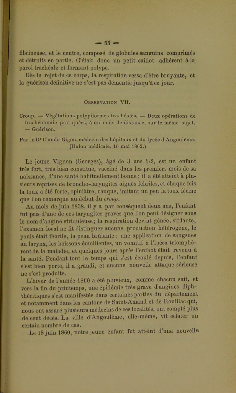 fibrineuse, et le centre, composé de globules sanguins comprimés et détruits en partie. C’était donc un petit caillot adhérent à la paroi trachéale et formant polype. Dès le rejet de ce corps, la respiration cessa d’être bruyante, et la guérison définitive ne s’est pas démentie jusqu’à ce jour. Observation VII. Croup. — Végétations polypiformes trachéales. — Deux opérations de trachéotomie pratiquées, à un mois de distance, sur le même sujet. — Guérison. Par le Dr Claude Gigon, médecin des hôpitaux et du lycée d’Angoulème. (Union médicale, 10 mai 1862.) Le jeune Yignon (Georges), âgé de 3 ans 1/2, est un enfant très fort, très bien constitué, vacciné dans les premiers mois de sa naissance, d’une santé habituellement bonne ; il a été atteint à plu- sieurs reprises de broncho-laryngites aiguës fébriles, et chaque fois la toux a été forte, opiniâtre, rauque, imitant un peu la toux férine que l’on remarque au début du croup. Au mois de juin 1858, il y a par conséquent deux ans, l’enfant fut pris d’une de ces laryngites graves que l’on peut désigner sous le nom d’angine striduleuse; la respiration devint gênée, sifflante, i’examen local ne fit distinguer aucune production hétérogène, le pouls était fébrile, la peau brûlante; une application de sangsues au larynx, les boissons émollientes, un vomitif à l’ipéca triomphè- rent de la maladie, et quelques jours après l’enfant était revenu à la santé. Pendant tout le temps qui s’est écoulé depuis, l’enfant s’est bien porté, il a grandi, et aucune nouvelle attaque sérieuse ne s’est produite. L’hiver de l’année 1860 a été pluvieux, comme chacun sait, et vers la fin du printemps, une épidémie très grave d angines diph- théritiques s’est manifestée dans certaines parties du département et notamment dans les cantons de Saint-Amand et de Rouillac qui, nous ont assuré plusieurs médecins de ces localités, ont compté plus de cent décès. La ville d’Angoulème, elle-même, vit éclatei un certain nombre de cas.