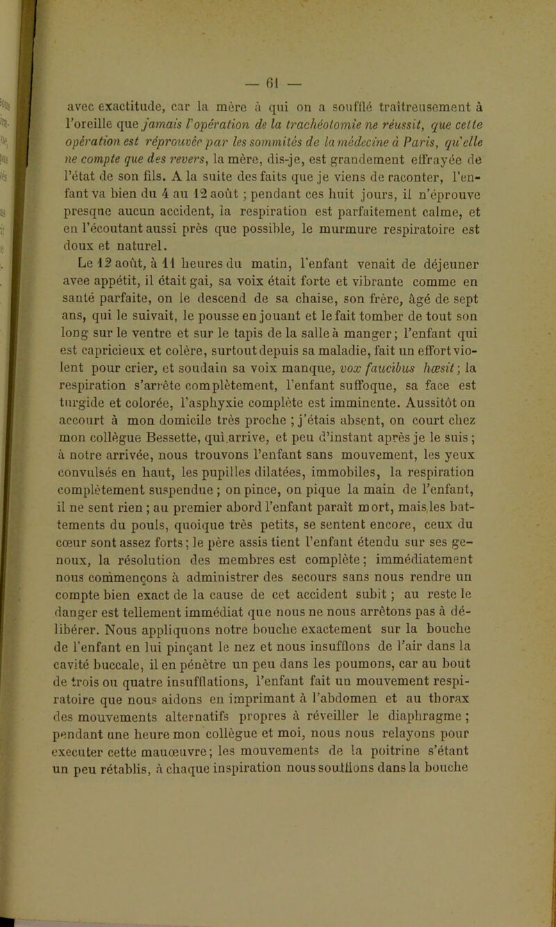avec exactitude, car la mère à qui on a soufllé traîtreusement à l’oreille que jamais l'opération de la trachéotomie ne réussit, que cette opération est réprouvée par les sommités de la médecine à Paris, qu'elle ne compte que des revers, la mère, dis-je, est grandement effrayée de l’état de son fils. A la suite des faits que je viens de raconter, l’en- fant va bien du 4 au 12 août ; pendant ces huit jours, il n’éprouve presque aucun accident, la respiration est parfaitement calme, et en l’écoutant aussi près que possible, le murmure respiratoire est doux et naturel. Le 12 août, à 11 heures du matin, l'enfant venait de déjeuner avee appétit, il était gai, sa voix était forte et vibrante comme en santé parfaite, on le descend de sa chaise, son frère, âgé de sept ans, qui le suivait, le pousse en jouant et le fait tomber de tout son long sur le ventre et sur le tapis de la salle à manger; l’enfant qui est capricieux et colère, surtout depuis sa maladie, fait un effort vio- lent pour crier, et soudain sa voix manque, vox faucibus hœsit ; la respiration s’arrête complètement, l’enfant suffoque, sa face est turgide et colorée, l’asphyxie complète est imminente. Aussitôt on accourt à mon domicile très proche ; j’étais absent, on court chez mon collègue Bessette, qui.arrive, et peu d’instant après je le suis ; à notre arrivée, nous trouvons l’enfant sans mouvement, les yeux convulsés en haut, les pupilles dilatées, immobiles, la respiration complètement suspendue ; on pince, on pique la main de l’enfant, il ne sent rien ; au premier abord l’enfant parait mort, mais,les bat- tements du pouls, quoique très petits, se sentent encore, ceux du cœur sont assez forts; le père assis tient l’enfant étendu sur ses ge- noux, la résolution des membres est complète ; immédiatement nous commençons à administrer des secours sans nous rendre un compte bien exact de la cause de cet accident subit ; au reste le danger est tellement immédiat que nous ne nous arrêtons pas à dé- libérer. Nous appliquons notre bouche exactement sur la bouche de l’enfant en lui pinçant le nez et nous insufflons de l’air dans la cavité buccale, il en pénètre un peu dans les poumons, car au bout de trois ou quatre insufflations, l’enfant fait un mouvement respi- ratoire que nous aidons en imprimant à l’abdomen et au thorax des mouvements alternatifs propres à réveiller le diaphragme ; pendant une heure mon collègue et moi, nous nous relayons pour exécuter cette mauœuvre; les mouvements de la poitrine s’étant un peu rétablis, à chaque inspiration nous soufflons dans la bouche