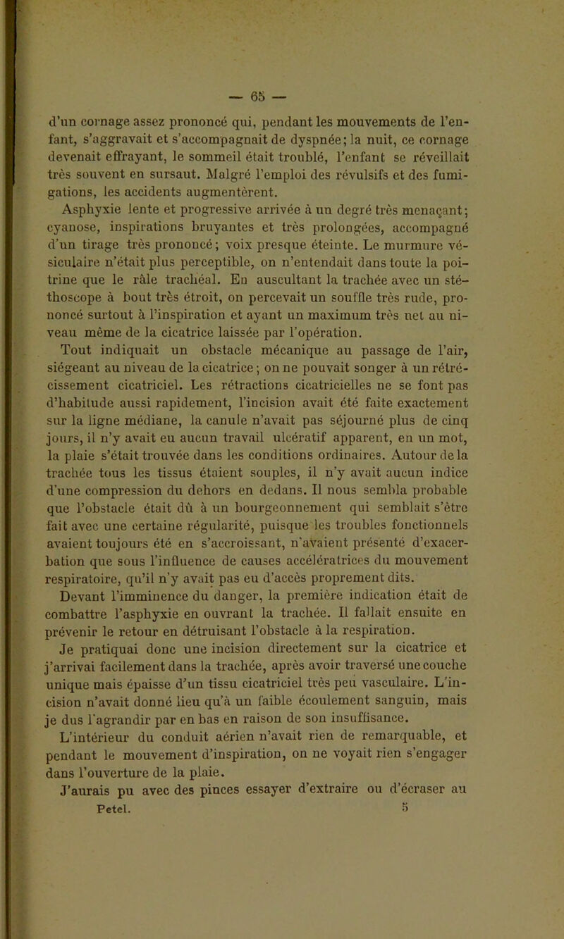 d’un cornage assez prononcé qui, pendant les mouvements de l’en- fant, s’aggravait et s’accompagnait de dyspnée; la nuit, ce cornage devenait effrayant, le sommeil était troublé, l’enfant se réveillait très souvent en sursaut. Malgré l’emploi des révulsifs et des fumi- gations, les accidents augmentèrent. Asphyxie lente et progressive arrivée à un degré très menaçant; cyanose, inspirations bruyantes et très prolongées, accompagné d’un tirage très prononcé; voix presque éteinte. Le murmure vé- siculaire n’était plus perceptible, on n’entendait dans toute la poi- trine que le râle trachéal. En auscultant la trachée avec un sté- thoscope à bout très étroit, on percevait un souffle très rude, pro- noncé surtout à l’inspiration et ayant un maximum très net au ni- veau même de la cicatrice laissée par l’opération. Tout indiquait un obstacle mécanique au passage de l’air, siégeant au niveau de la cicatrice ; on ne pouvait songer à un rétré- cissement cicatriciel. Les rétractions cicatricielles ne se font pas d’habitude aussi rapidement, l’incision avait été faite exactement sur la ligne médiane, la canule n’avait pas séjourné plus de cinq jours, il n’y avait eu aucun travail ulcératif apparent, en un mot, la plaie s’était trouvée dans les conditions ordinaires. Autour de la trachée tous les tissus étaient souples, il n’y avait aucun indice d’une compression du dehors en dedans. Il nous sembla probable que l’obstacle était dû à un bourgeonnement qui semblait s’ètre fait avec une certaine régularité, puisque les troubles fonctionnels avaient toujours été en s’accroissant, n’avaient présenté d’exacer- bation que sous l’influence de causes accélératrices du mouvement respiratoire, qu’il n’y avait pas eu d’accès proprement dits. Devant l’imminence du danger, la première indication était de combattre l’asphyxie en ouvrant la trachée. Il fallait ensuite en prévenir le l’etour en détruisant l’obstacle à la respiration. Je pratiquai donc une incision directement sur la cicatrice et j’arrivai facilement dans la trachée, après avoir traversé une couche unique mais épaisse d’un tissu cicatriciel très peu vasculaire. L’in- cision n’avait donné lieu qu’à un faible écoulement sanguin, mais je dus l'agrandir par en bas en raison de son insuffisance. L’intérieur du conduit aérien n’avait rien de remarquable, et pendant le mouvement d’inspiration, on ne voyait rien s’engager dans l’ouverture de la plaie. J’aurais pu avec des pinces essayer d’extraire ou d’écraser au Petel. 5